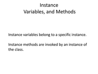 Instance
Variables, and Methods
Instance variables belong to a specific instance.
Instance methods are invoked by an instance of
the class.
 