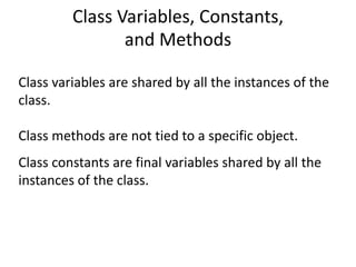 Class Variables, Constants,
and Methods
Class variables are shared by all the instances of the
class.
Class methods are not tied to a specific object.
Class constants are final variables shared by all the
instances of the class.
 