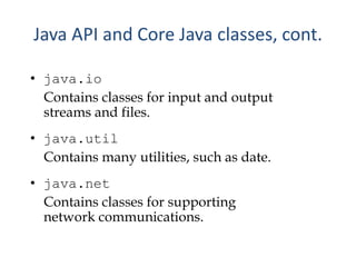 • java.io
Contains classes for input and output
streams and files.
• java.util
Contains many utilities, such as date.
• java.net
Contains classes for supporting
network communications.
Java API and Core Java classes, cont.
 