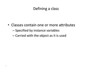 5
Defining a class
• Classes contain one or more attributes
– Specified by instance variables
– Carried with the object as it is used
 