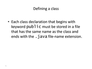 6
Defining a class
• Each class declaration that begins with
keyword public must be stored in a file
that has the same name as the class and
ends with the .java file-name extension.
 