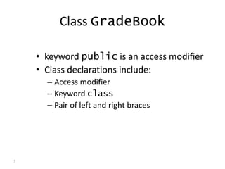 7
Class GradeBook
• keyword public is an access modifier
• Class declarations include:
– Access modifier
– Keyword class
– Pair of left and right braces
 