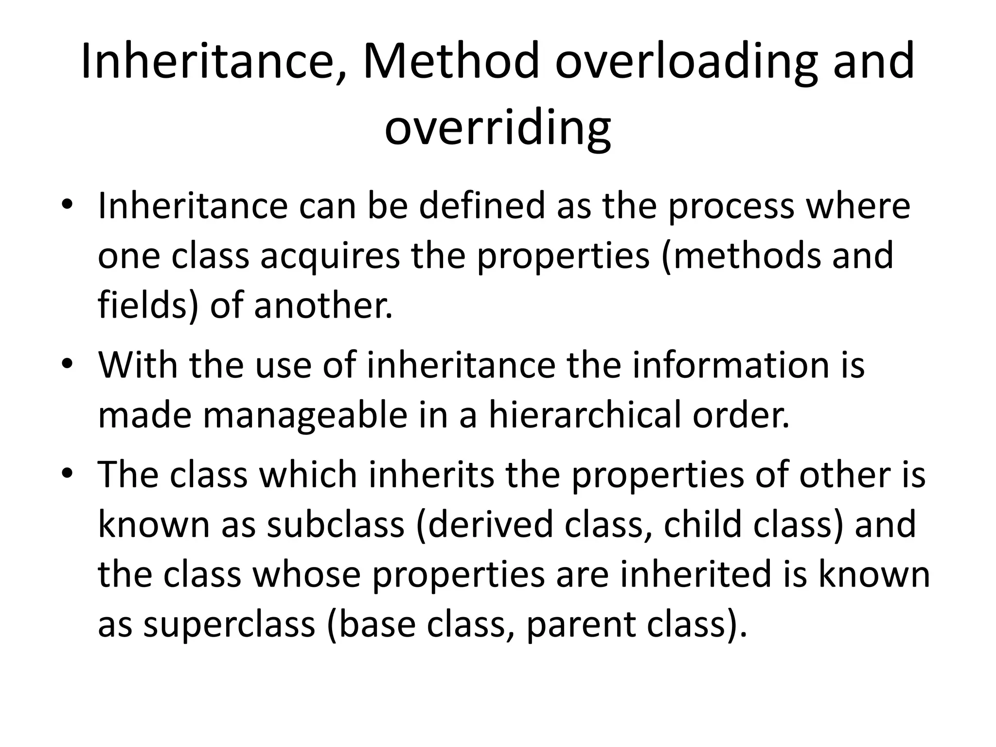Inheritance, Method overloading and
overriding
• Inheritance can be defined as the process where
one class acquires the properties (methods and
fields) of another.
• With the use of inheritance the information is
made manageable in a hierarchical order.
• The class which inherits the properties of other is
known as subclass (derived class, child class) and
the class whose properties are inherited is known
as superclass (base class, parent class).
 