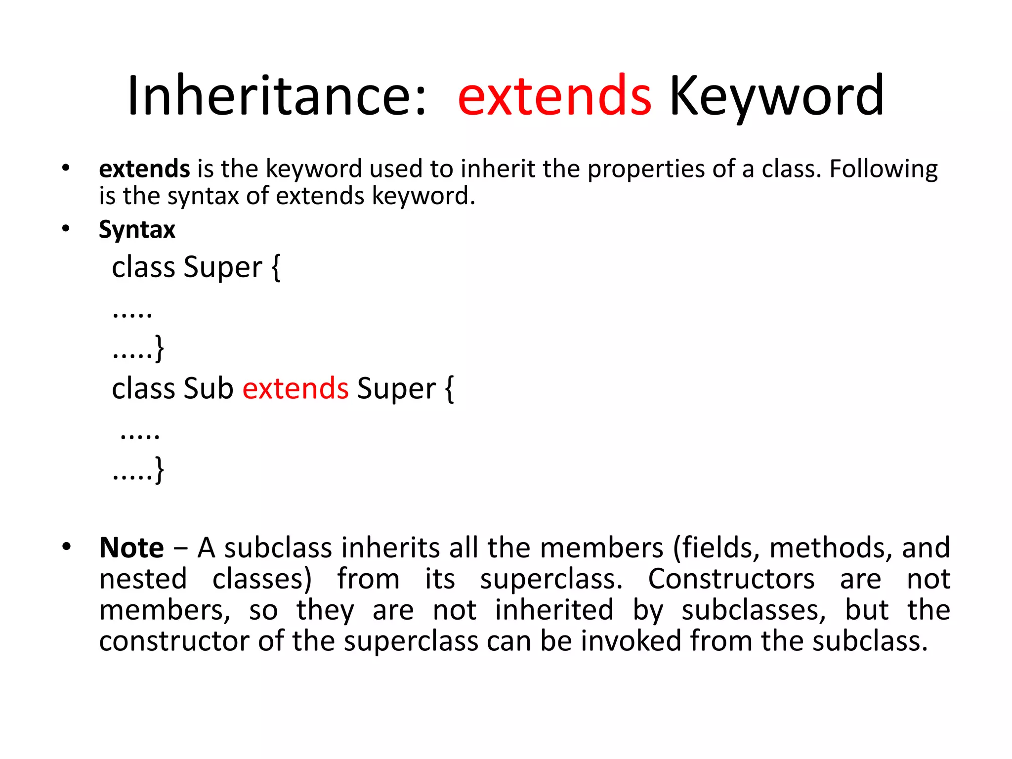 Inheritance: extends Keyword
• extends is the keyword used to inherit the properties of a class. Following
is the syntax of extends keyword.
• Syntax
class Super {
.....
.....}
class Sub extends Super {
.....
.....}
• Note − A subclass inherits all the members (fields, methods, and
nested classes) from its superclass. Constructors are not
members, so they are not inherited by subclasses, but the
constructor of the superclass can be invoked from the subclass.
 