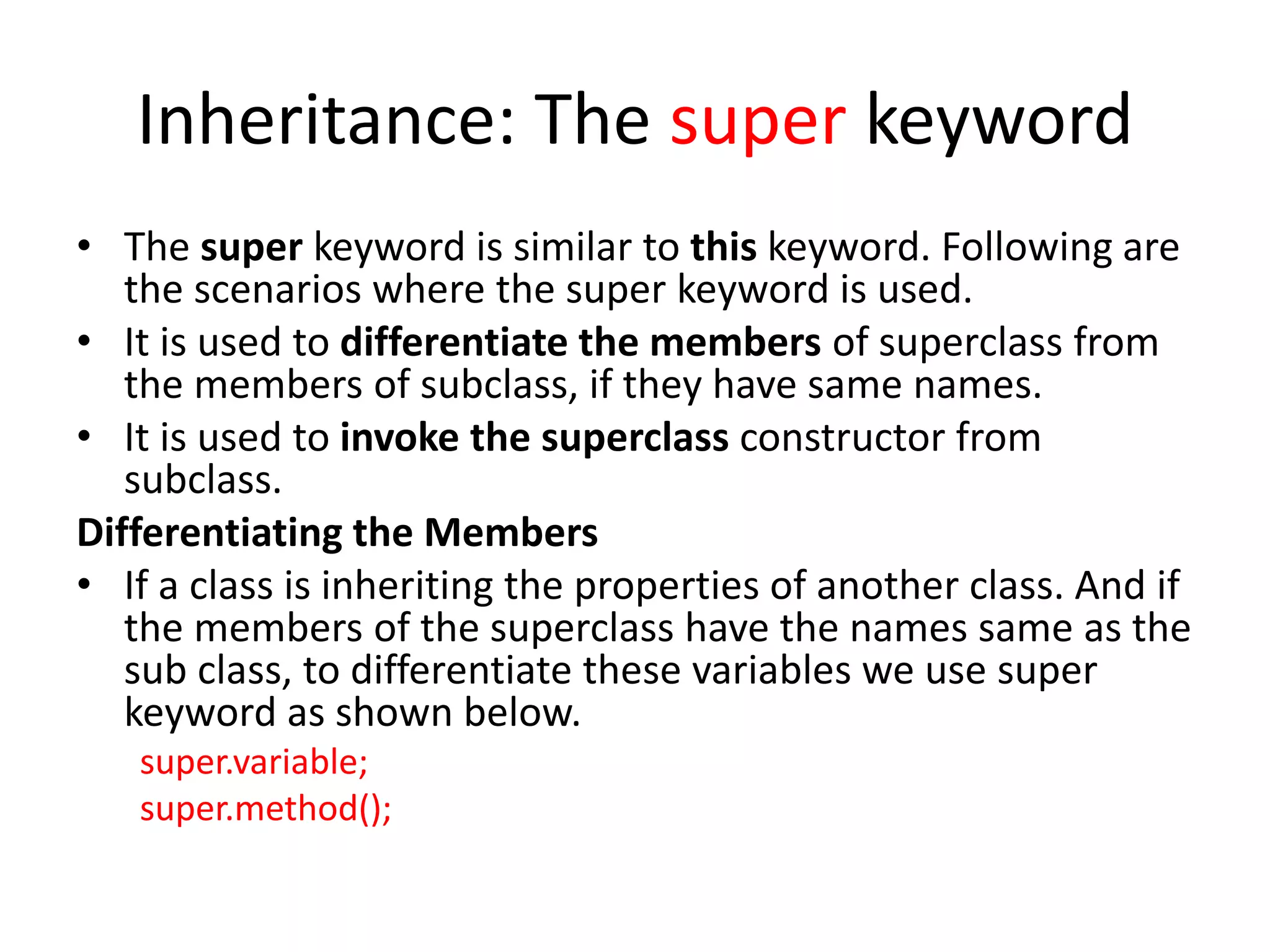 Inheritance: The super keyword
• The super keyword is similar to this keyword. Following are
the scenarios where the super keyword is used.
• It is used to differentiate the members of superclass from
the members of subclass, if they have same names.
• It is used to invoke the superclass constructor from
subclass.
Differentiating the Members
• If a class is inheriting the properties of another class. And if
the members of the superclass have the names same as the
sub class, to differentiate these variables we use super
keyword as shown below.
super.variable;
super.method();
 