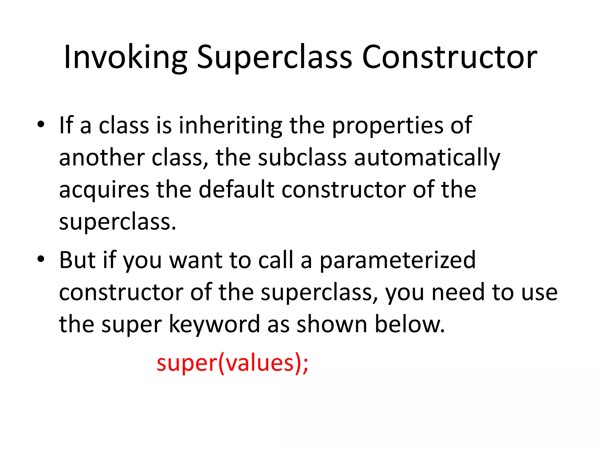 Invoking Superclass Constructor
• If a class is inheriting the properties of
another class, the subclass automatically
acquires the default constructor of the
superclass.
• But if you want to call a parameterized
constructor of the superclass, you need to use
the super keyword as shown below.
super(values);
 