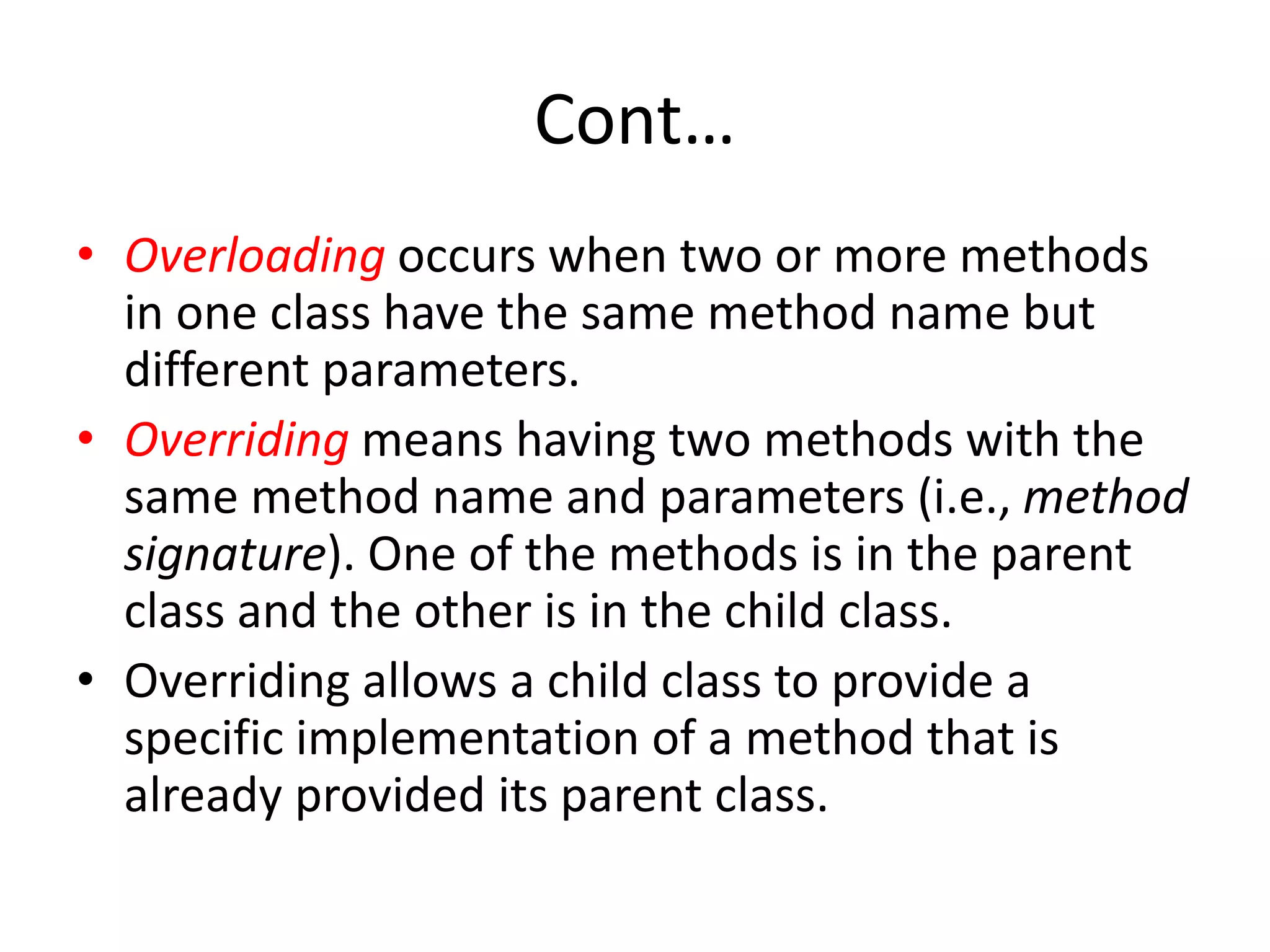 Cont…
• Overloading occurs when two or more methods
in one class have the same method name but
different parameters.
• Overriding means having two methods with the
same method name and parameters (i.e., method
signature). One of the methods is in the parent
class and the other is in the child class.
• Overriding allows a child class to provide a
specific implementation of a method that is
already provided its parent class.
 
