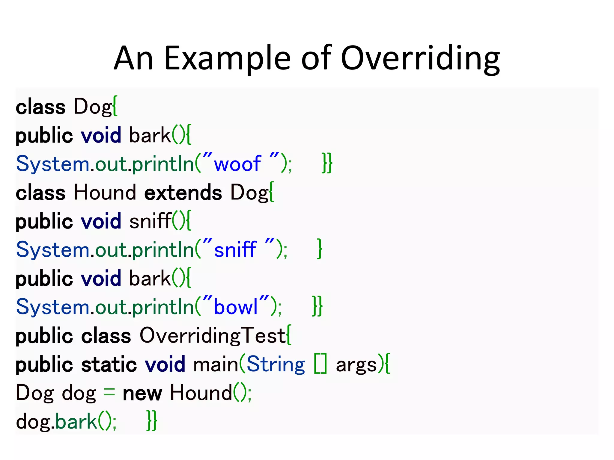 An Example of Overriding
class Dog{
public void bark(){
System.out.println("woof "); }}
class Hound extends Dog{
public void sniff(){
System.out.println("sniff "); }
public void bark(){
System.out.println("bowl"); }}
public class OverridingTest{
public static void main(String [] args){
Dog dog = new Hound();
dog.bark(); }}
 
