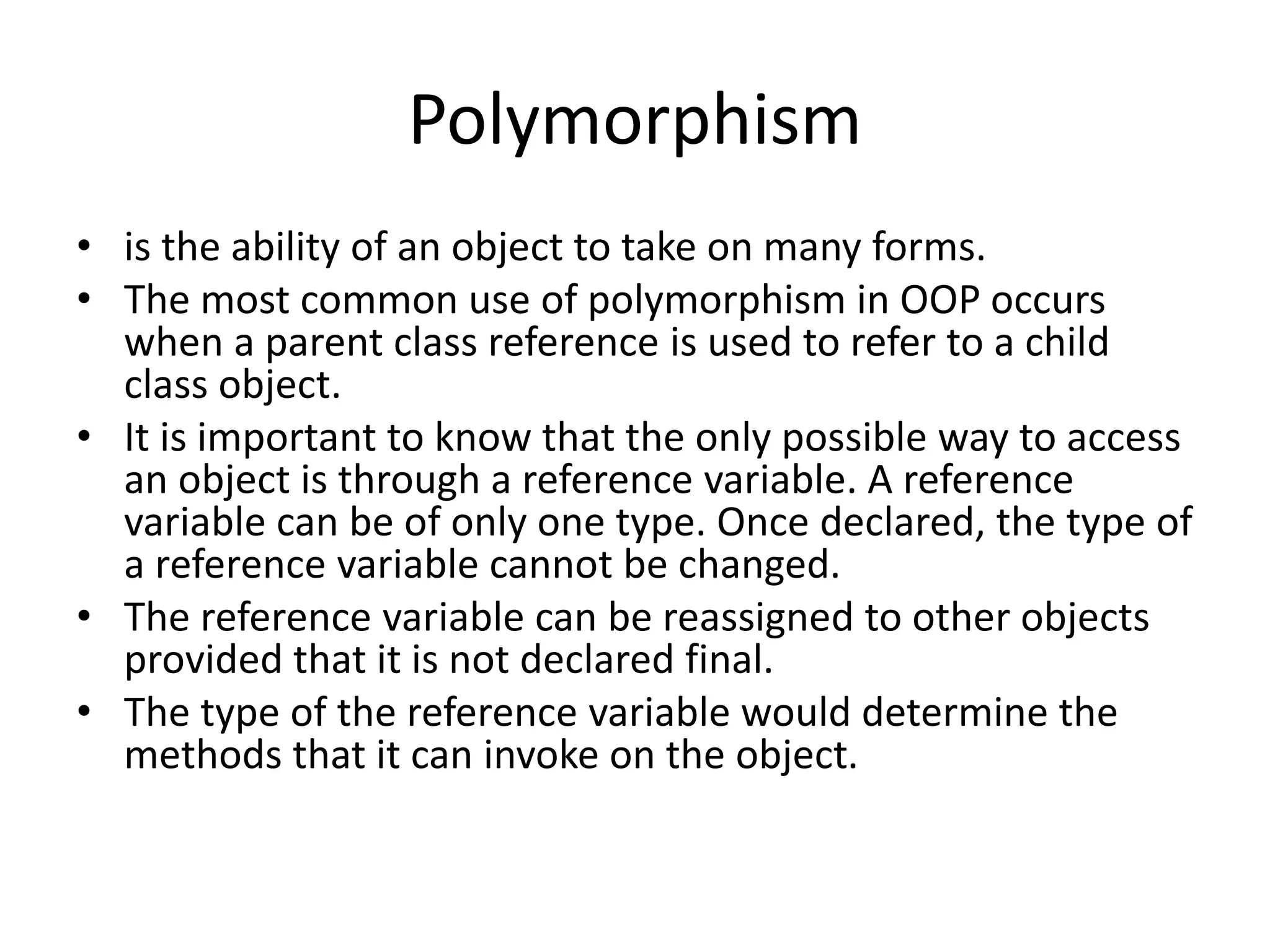 Polymorphism
• is the ability of an object to take on many forms.
• The most common use of polymorphism in OOP occurs
when a parent class reference is used to refer to a child
class object.
• It is important to know that the only possible way to access
an object is through a reference variable. A reference
variable can be of only one type. Once declared, the type of
a reference variable cannot be changed.
• The reference variable can be reassigned to other objects
provided that it is not declared final.
• The type of the reference variable would determine the
methods that it can invoke on the object.
 