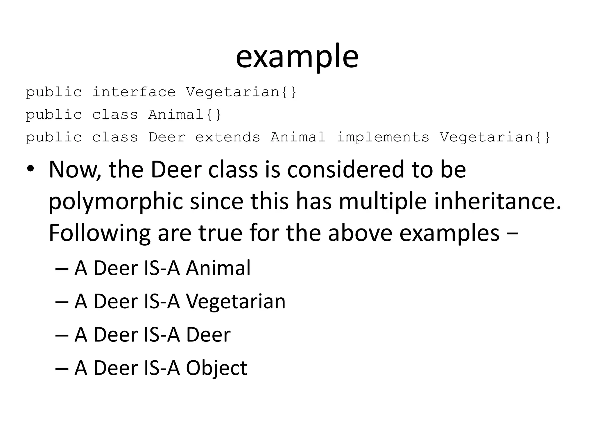 example
public interface Vegetarian{}
public class Animal{}
public class Deer extends Animal implements Vegetarian{}
• Now, the Deer class is considered to be
polymorphic since this has multiple inheritance.
Following are true for the above examples −
– A Deer IS-A Animal
– A Deer IS-A Vegetarian
– A Deer IS-A Deer
– A Deer IS-A Object
 