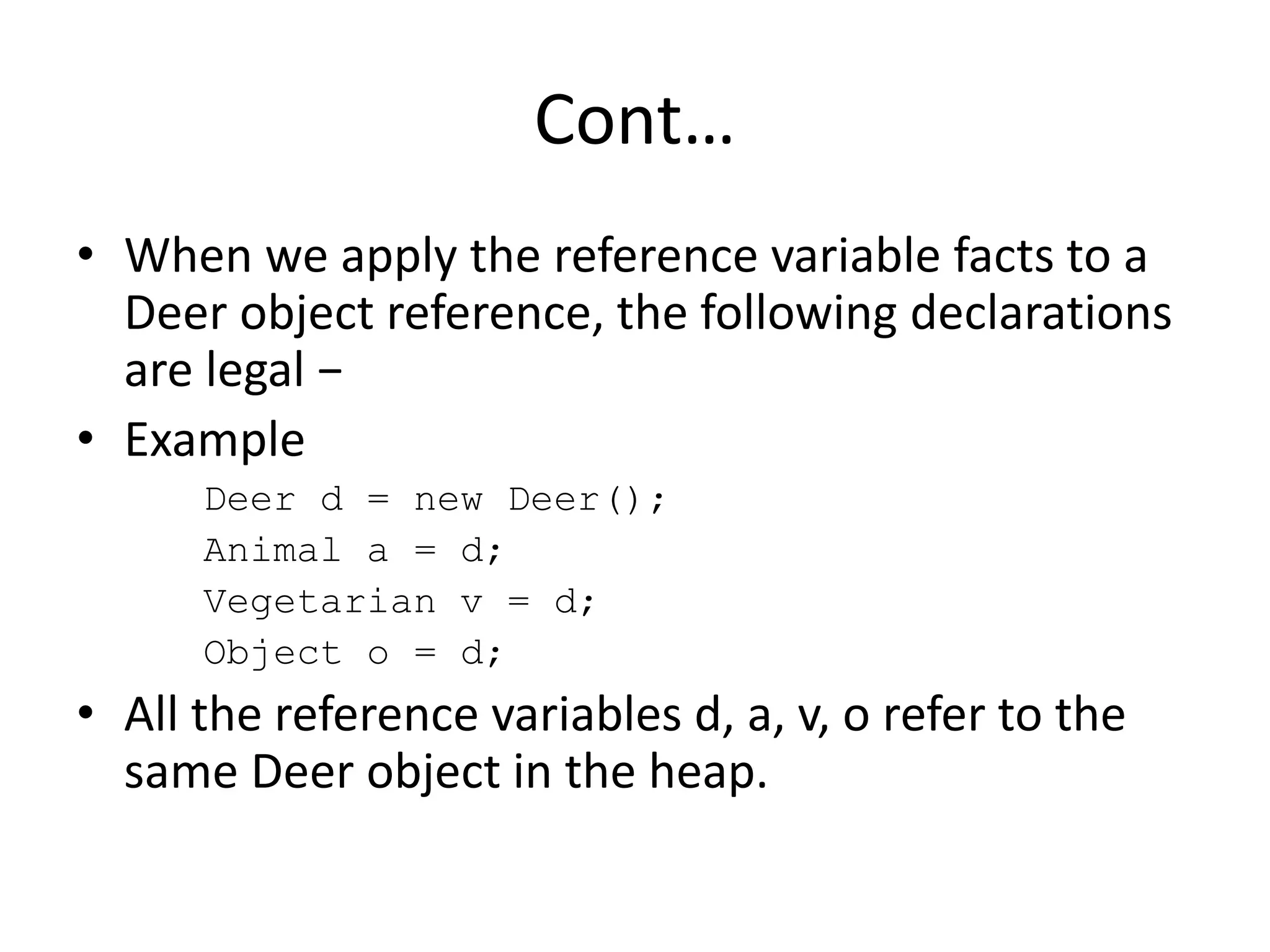 Cont…
• When we apply the reference variable facts to a
Deer object reference, the following declarations
are legal −
• Example
Deer d = new Deer();
Animal a = d;
Vegetarian v = d;
Object o = d;
• All the reference variables d, a, v, o refer to the
same Deer object in the heap.
 