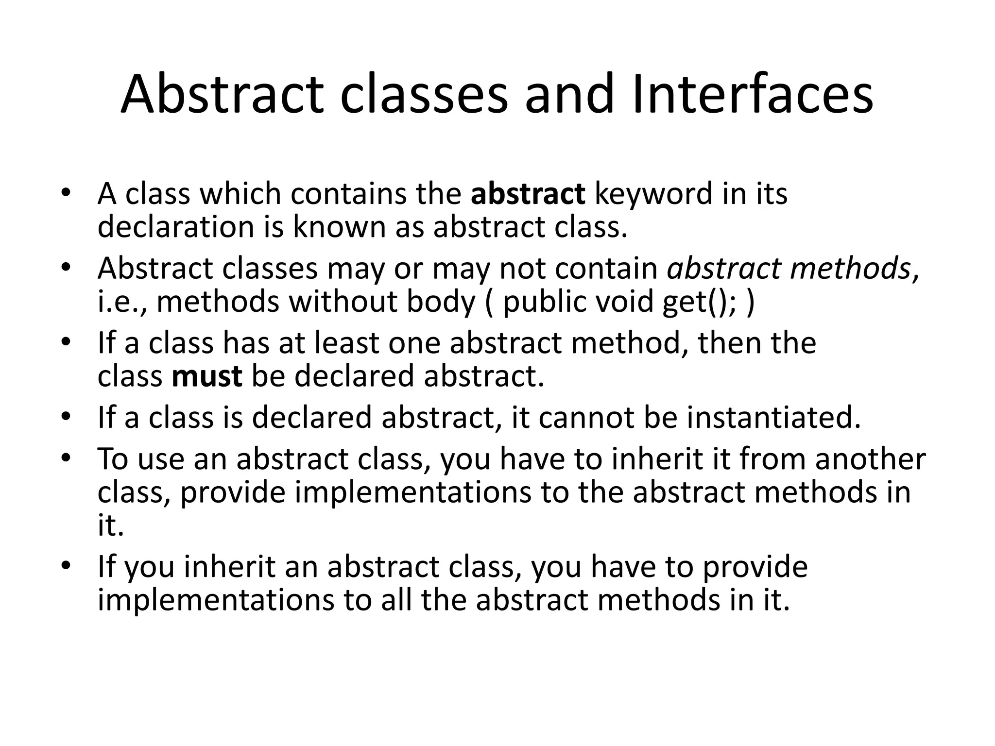 Abstract classes and Interfaces
• A class which contains the abstract keyword in its
declaration is known as abstract class.
• Abstract classes may or may not contain abstract methods,
i.e., methods without body ( public void get(); )
• If a class has at least one abstract method, then the
class must be declared abstract.
• If a class is declared abstract, it cannot be instantiated.
• To use an abstract class, you have to inherit it from another
class, provide implementations to the abstract methods in
it.
• If you inherit an abstract class, you have to provide
implementations to all the abstract methods in it.
 