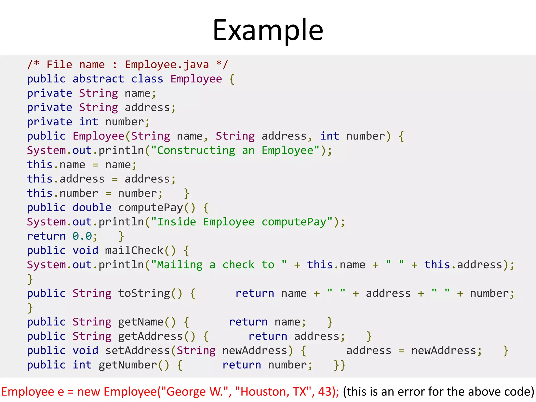 Example
/* File name : Employee.java */
public abstract class Employee {
private String name;
private String address;
private int number;
public Employee(String name, String address, int number) {
System.out.println("Constructing an Employee");
this.name = name;
this.address = address;
this.number = number; }
public double computePay() {
System.out.println("Inside Employee computePay");
return 0.0; }
public void mailCheck() {
System.out.println("Mailing a check to " + this.name + " " + this.address);
}
public String toString() { return name + " " + address + " " + number;
}
public String getName() { return name; }
public String getAddress() { return address; }
public void setAddress(String newAddress) { address = newAddress; }
public int getNumber() { return number; }}
Employee e = new Employee("George W.", "Houston, TX", 43); (this is an error for the above code)
 