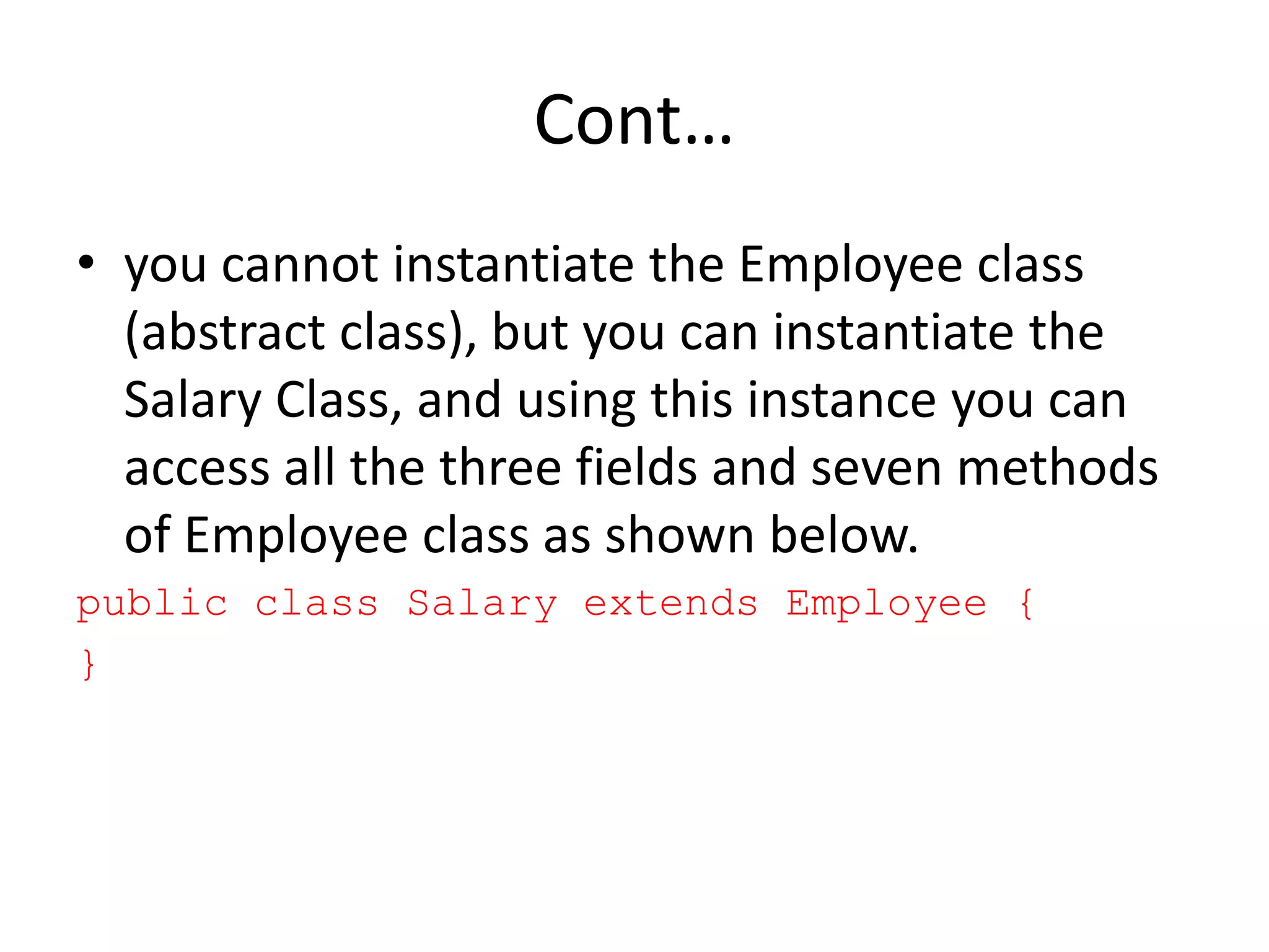 Cont…
• you cannot instantiate the Employee class
(abstract class), but you can instantiate the
Salary Class, and using this instance you can
access all the three fields and seven methods
of Employee class as shown below.
public class Salary extends Employee {
}
 