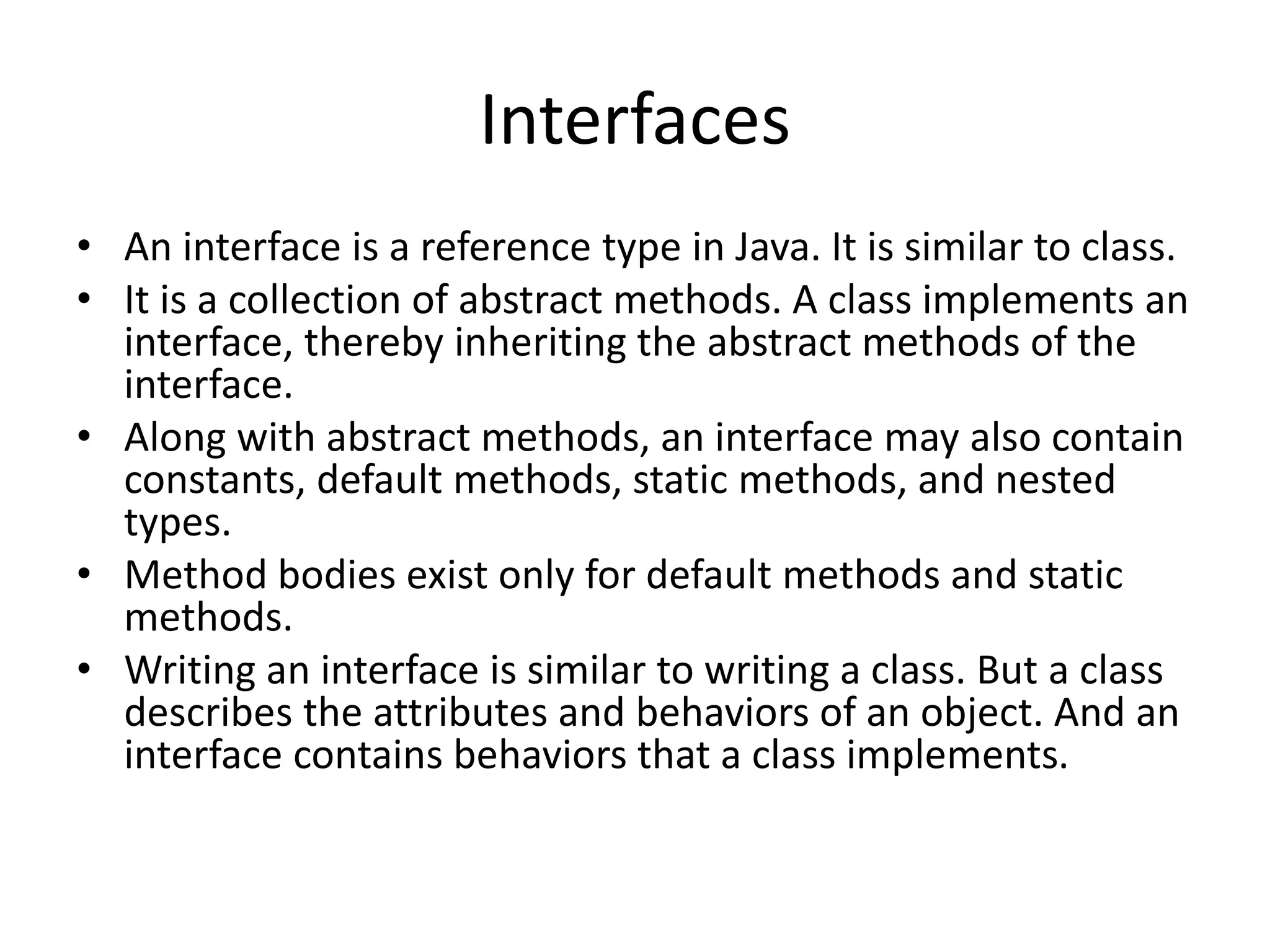 Interfaces
• An interface is a reference type in Java. It is similar to class.
• It is a collection of abstract methods. A class implements an
interface, thereby inheriting the abstract methods of the
interface.
• Along with abstract methods, an interface may also contain
constants, default methods, static methods, and nested
types.
• Method bodies exist only for default methods and static
methods.
• Writing an interface is similar to writing a class. But a class
describes the attributes and behaviors of an object. And an
interface contains behaviors that a class implements.
 