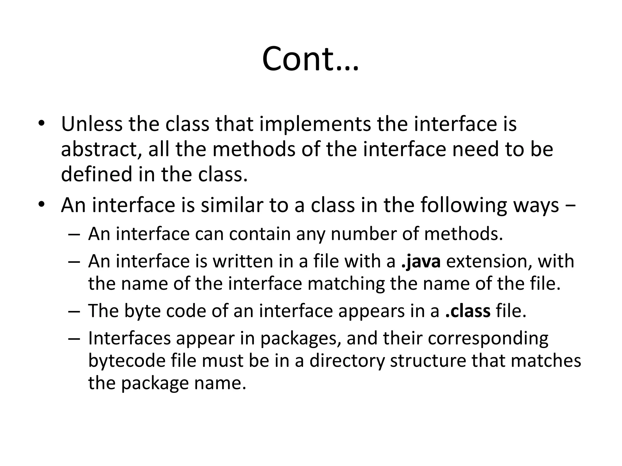 Cont…
• Unless the class that implements the interface is
abstract, all the methods of the interface need to be
defined in the class.
• An interface is similar to a class in the following ways −
– An interface can contain any number of methods.
– An interface is written in a file with a .java extension, with
the name of the interface matching the name of the file.
– The byte code of an interface appears in a .class file.
– Interfaces appear in packages, and their corresponding
bytecode file must be in a directory structure that matches
the package name.
 