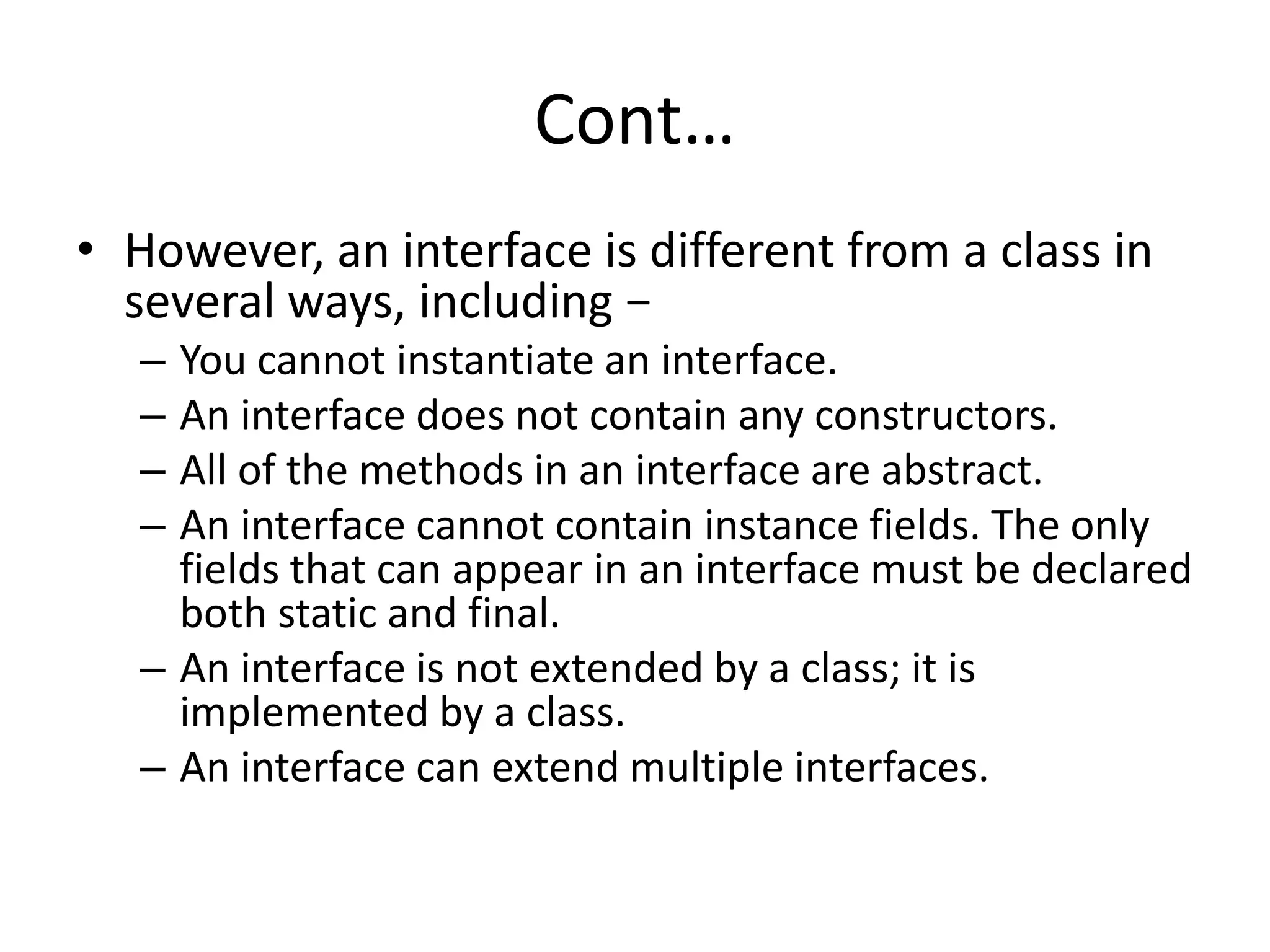 Cont…
• However, an interface is different from a class in
several ways, including −
– You cannot instantiate an interface.
– An interface does not contain any constructors.
– All of the methods in an interface are abstract.
– An interface cannot contain instance fields. The only
fields that can appear in an interface must be declared
both static and final.
– An interface is not extended by a class; it is
implemented by a class.
– An interface can extend multiple interfaces.
 