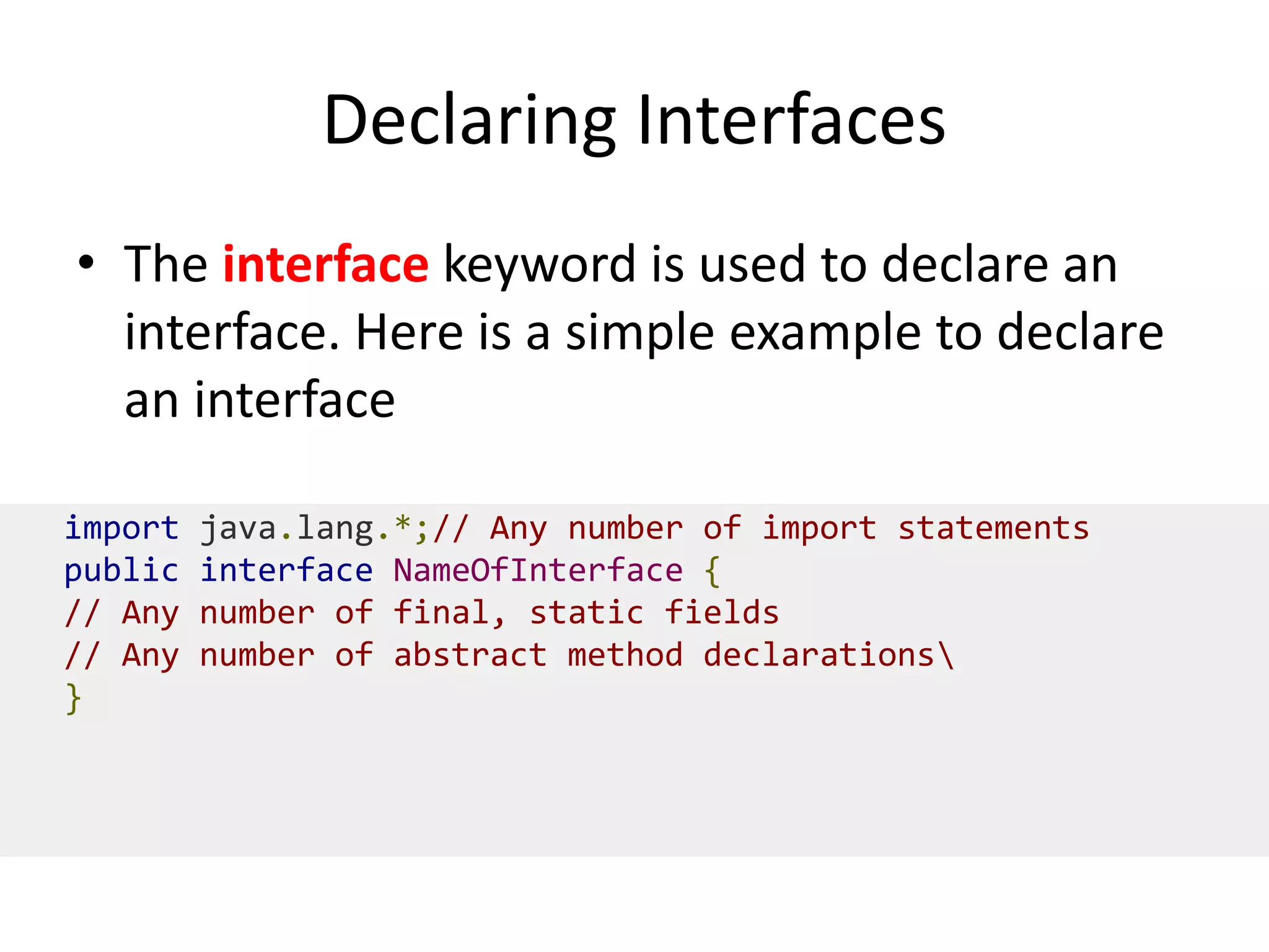 Declaring Interfaces
• The interface keyword is used to declare an
interface. Here is a simple example to declare
an interface
import java.lang.*;// Any number of import statements
public interface NameOfInterface {
// Any number of final, static fields
// Any number of abstract method declarations
}
 