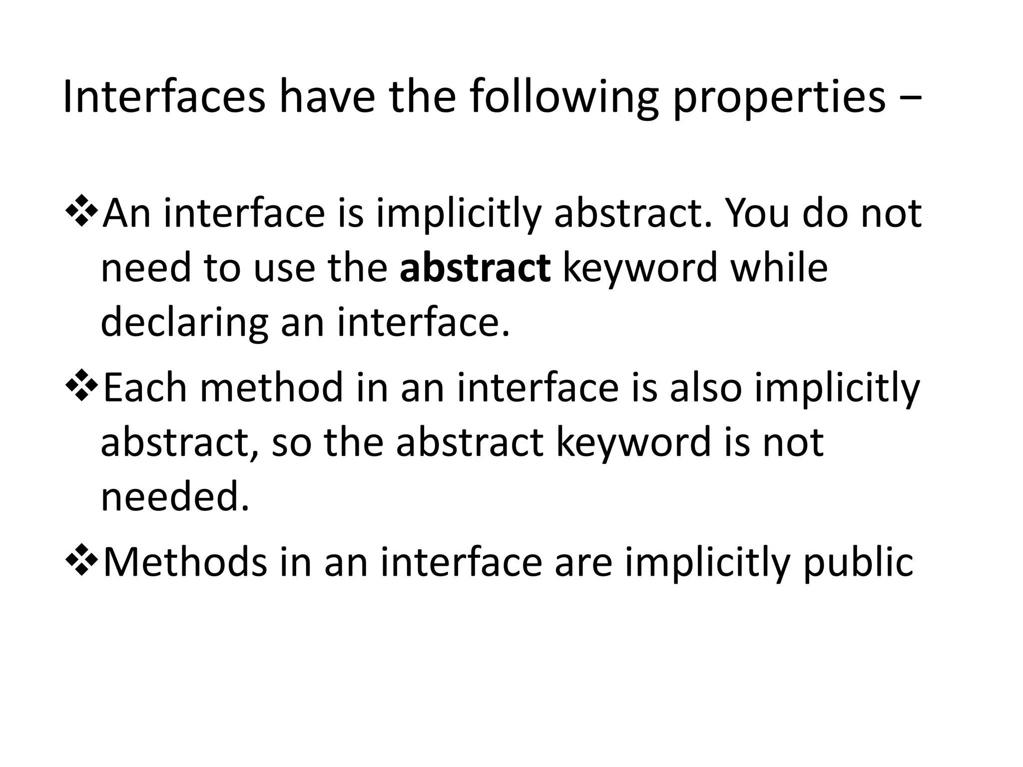 Interfaces have the following properties −
An interface is implicitly abstract. You do not
need to use the abstract keyword while
declaring an interface.
Each method in an interface is also implicitly
abstract, so the abstract keyword is not
needed.
Methods in an interface are implicitly public
 