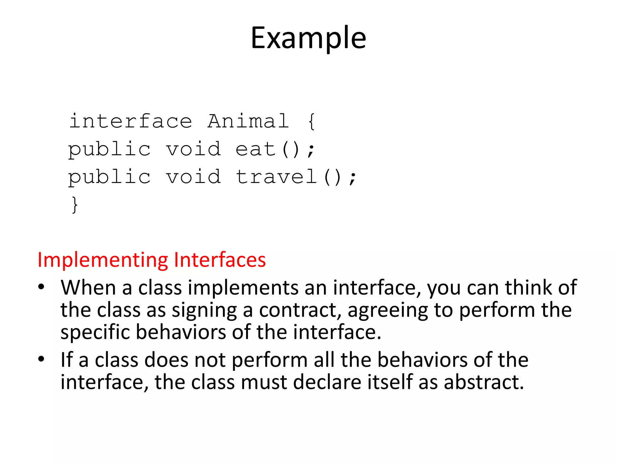 Example
interface Animal {
public void eat();
public void travel();
}
Implementing Interfaces
• When a class implements an interface, you can think of
the class as signing a contract, agreeing to perform the
specific behaviors of the interface.
• If a class does not perform all the behaviors of the
interface, the class must declare itself as abstract.
 