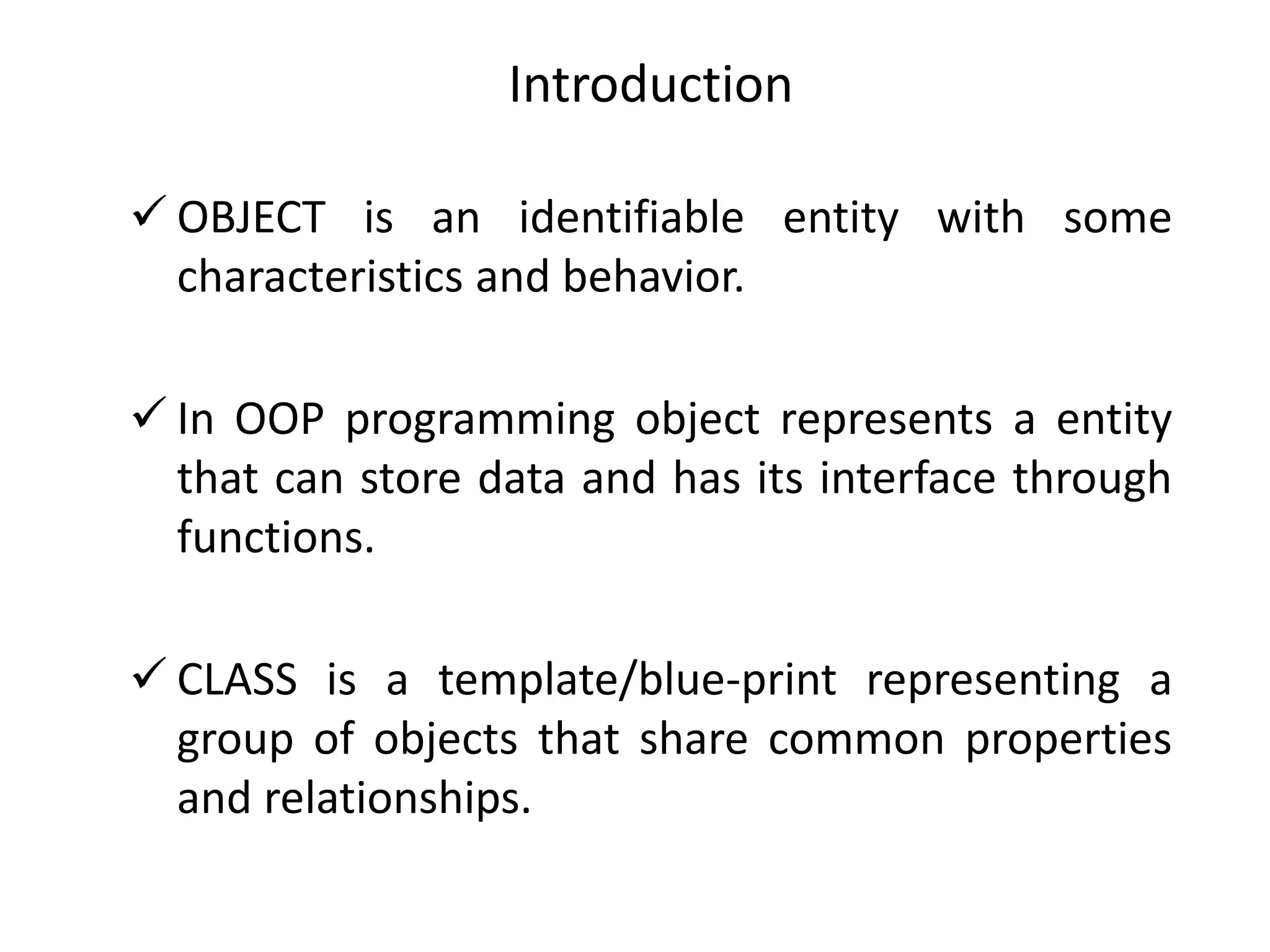  OBJECT is an identifiable entity with some
characteristics and behavior.
 In OOP programming object represents a entity
that can store data and has its interface through
functions.
 CLASS is a template/blue-print representing a
group of objects that share common properties
and relationships.
Introduction
 