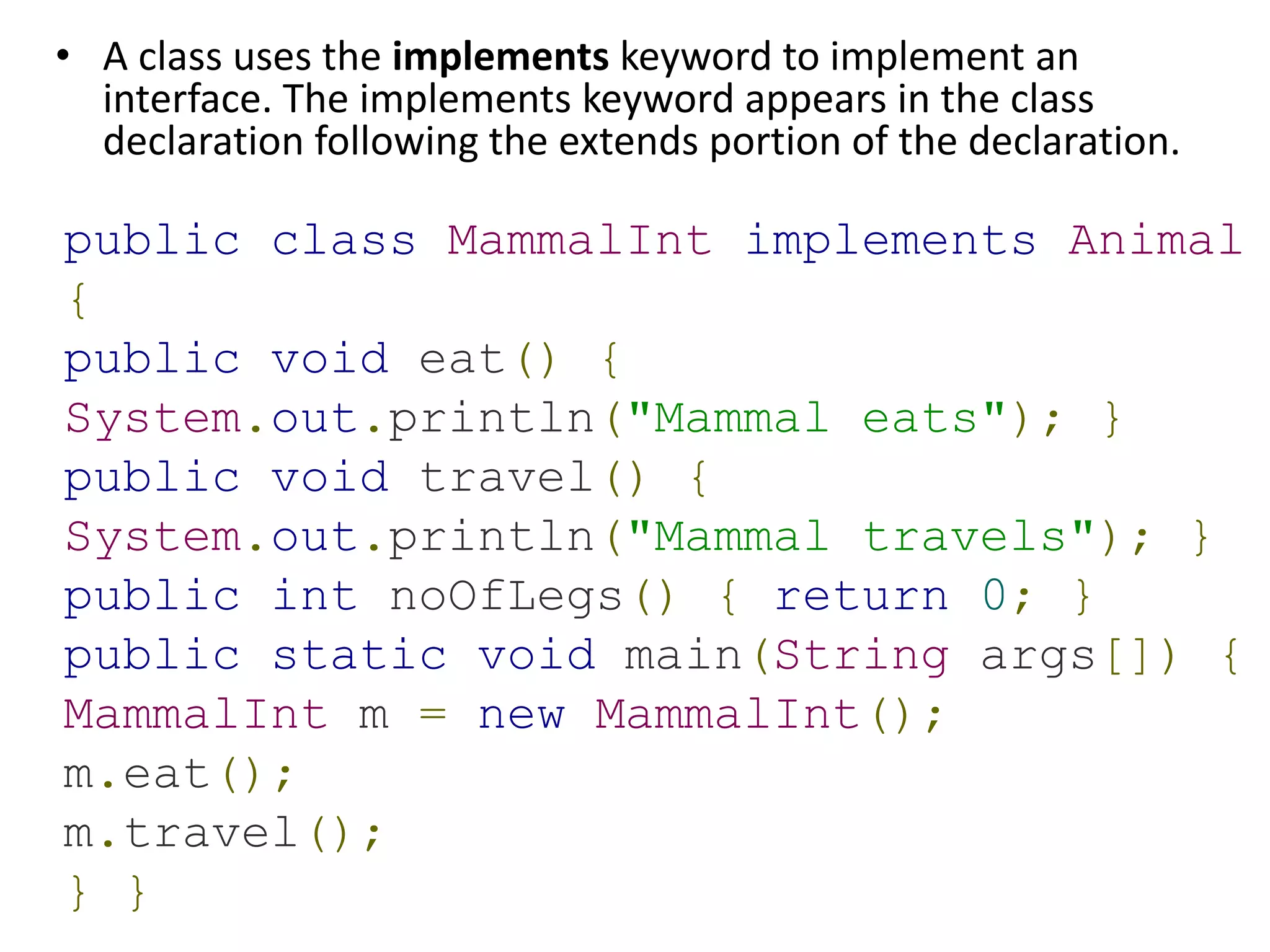• A class uses the implements keyword to implement an
interface. The implements keyword appears in the class
declaration following the extends portion of the declaration.
public class MammalInt implements Animal
{
public void eat() {
System.out.println("Mammal eats"); }
public void travel() {
System.out.println("Mammal travels"); }
public int noOfLegs() { return 0; }
public static void main(String args[]) {
MammalInt m = new MammalInt();
m.eat();
m.travel();
} }
 