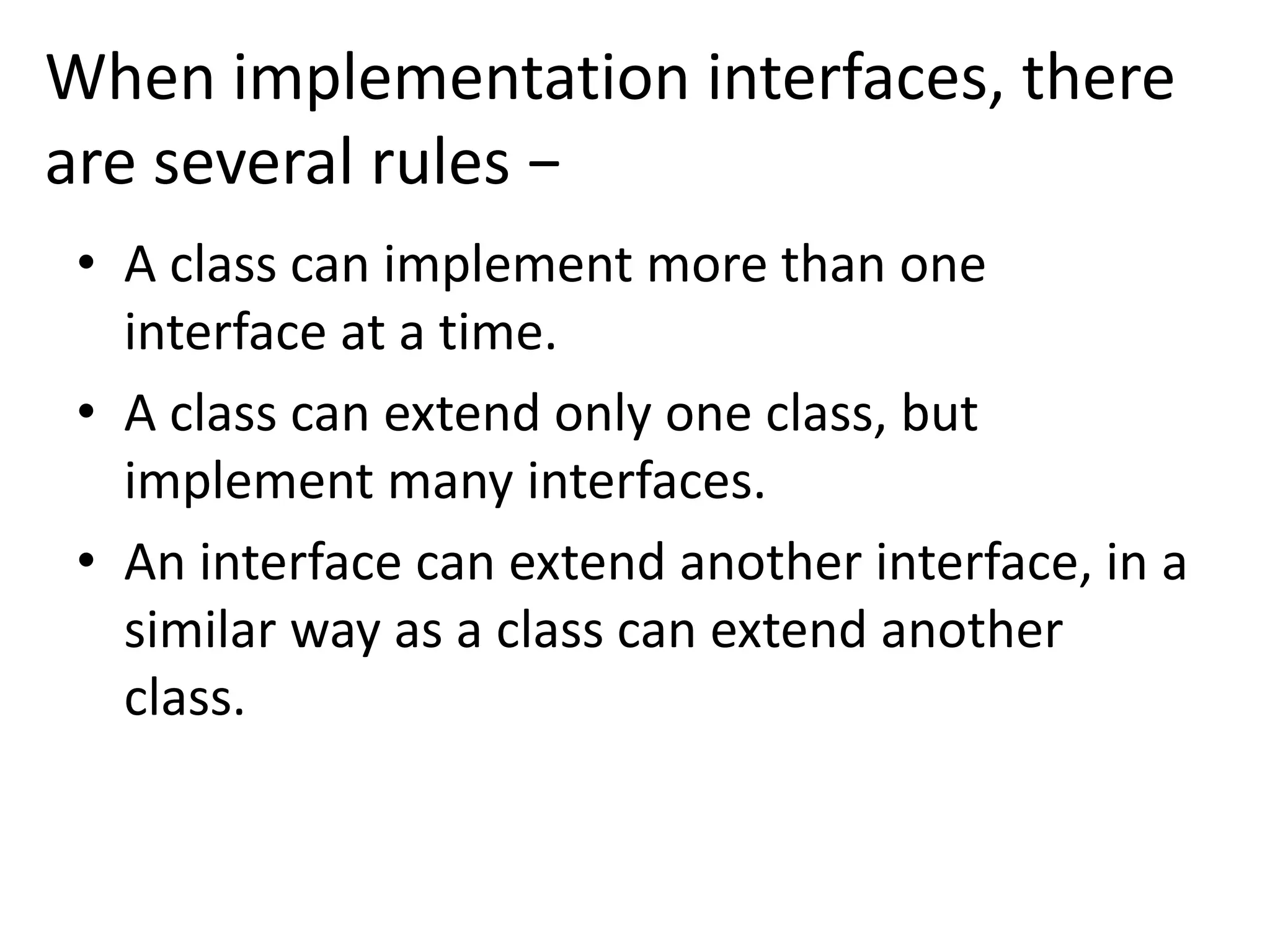 When implementation interfaces, there
are several rules −
• A class can implement more than one
interface at a time.
• A class can extend only one class, but
implement many interfaces.
• An interface can extend another interface, in a
similar way as a class can extend another
class.
 