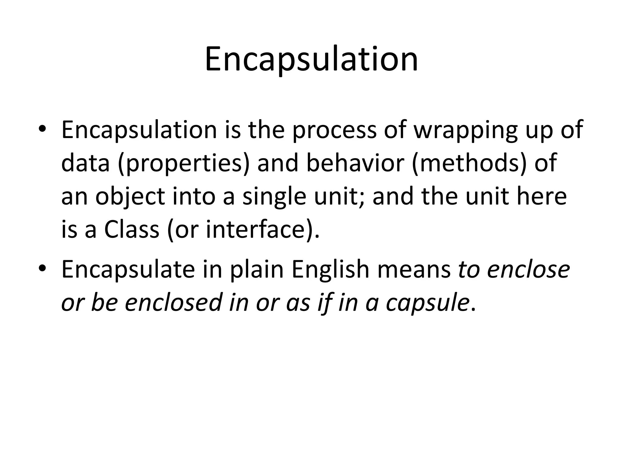 Encapsulation
• Encapsulation is the process of wrapping up of
data (properties) and behavior (methods) of
an object into a single unit; and the unit here
is a Class (or interface).
• Encapsulate in plain English means to enclose
or be enclosed in or as if in a capsule.
 