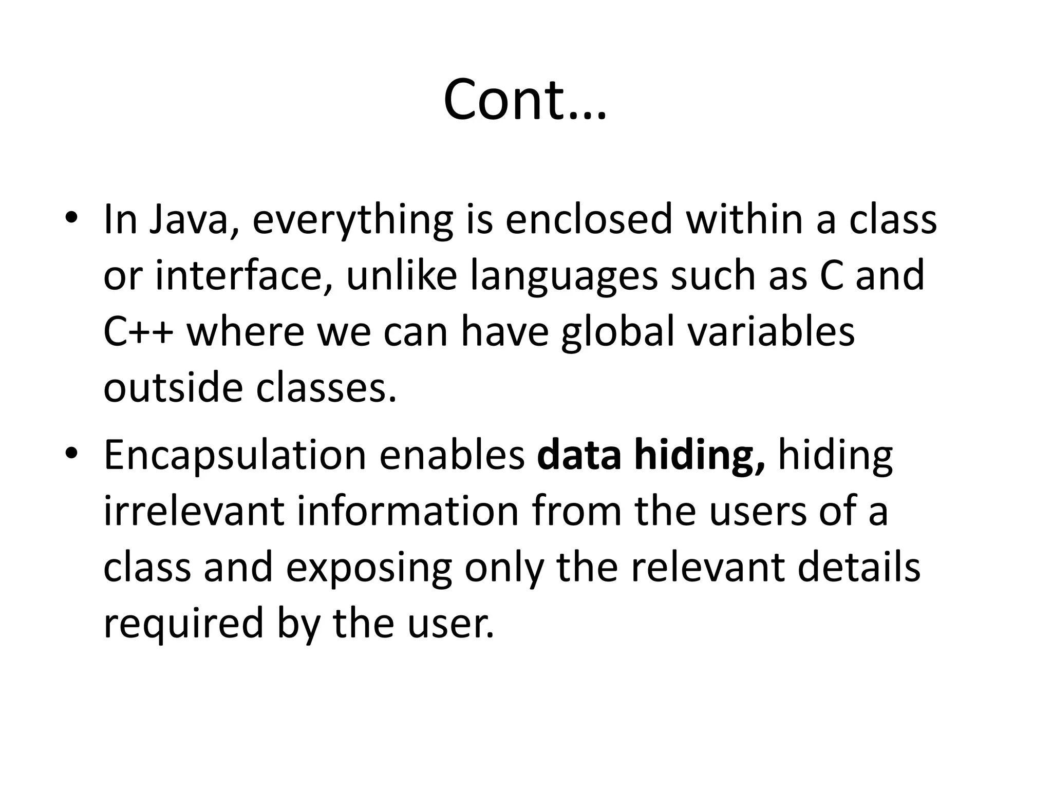 Cont…
• In Java, everything is enclosed within a class
or interface, unlike languages such as C and
C++ where we can have global variables
outside classes.
• Encapsulation enables data hiding, hiding
irrelevant information from the users of a
class and exposing only the relevant details
required by the user.
 