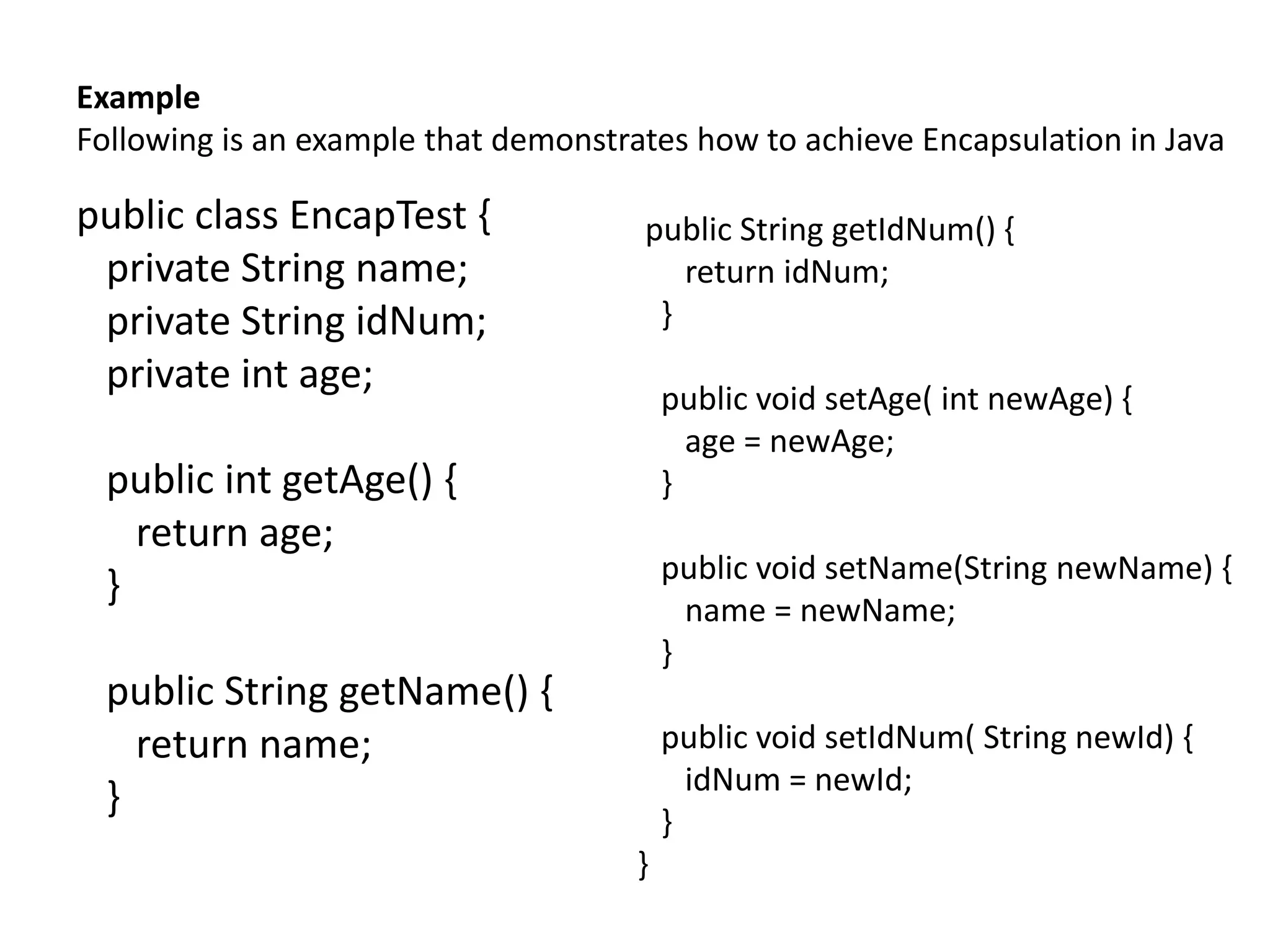 Example
Following is an example that demonstrates how to achieve Encapsulation in Java
public class EncapTest {
private String name;
private String idNum;
private int age;
public int getAge() {
return age;
}
public String getName() {
return name;
}
public String getIdNum() {
return idNum;
}
public void setAge( int newAge) {
age = newAge;
}
public void setName(String newName) {
name = newName;
}
public void setIdNum( String newId) {
idNum = newId;
}
}
 