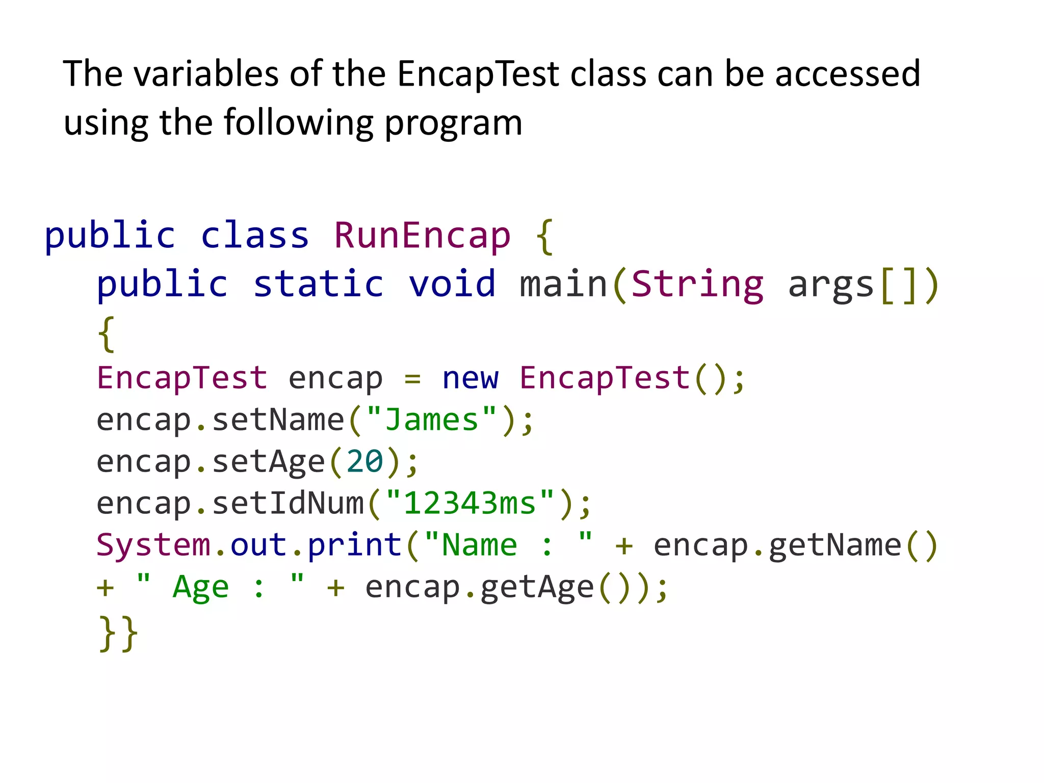 The variables of the EncapTest class can be accessed
using the following program
public class RunEncap {
public static void main(String args[])
{
EncapTest encap = new EncapTest();
encap.setName("James");
encap.setAge(20);
encap.setIdNum("12343ms");
System.out.print("Name : " + encap.getName()
+ " Age : " + encap.getAge());
}}
 