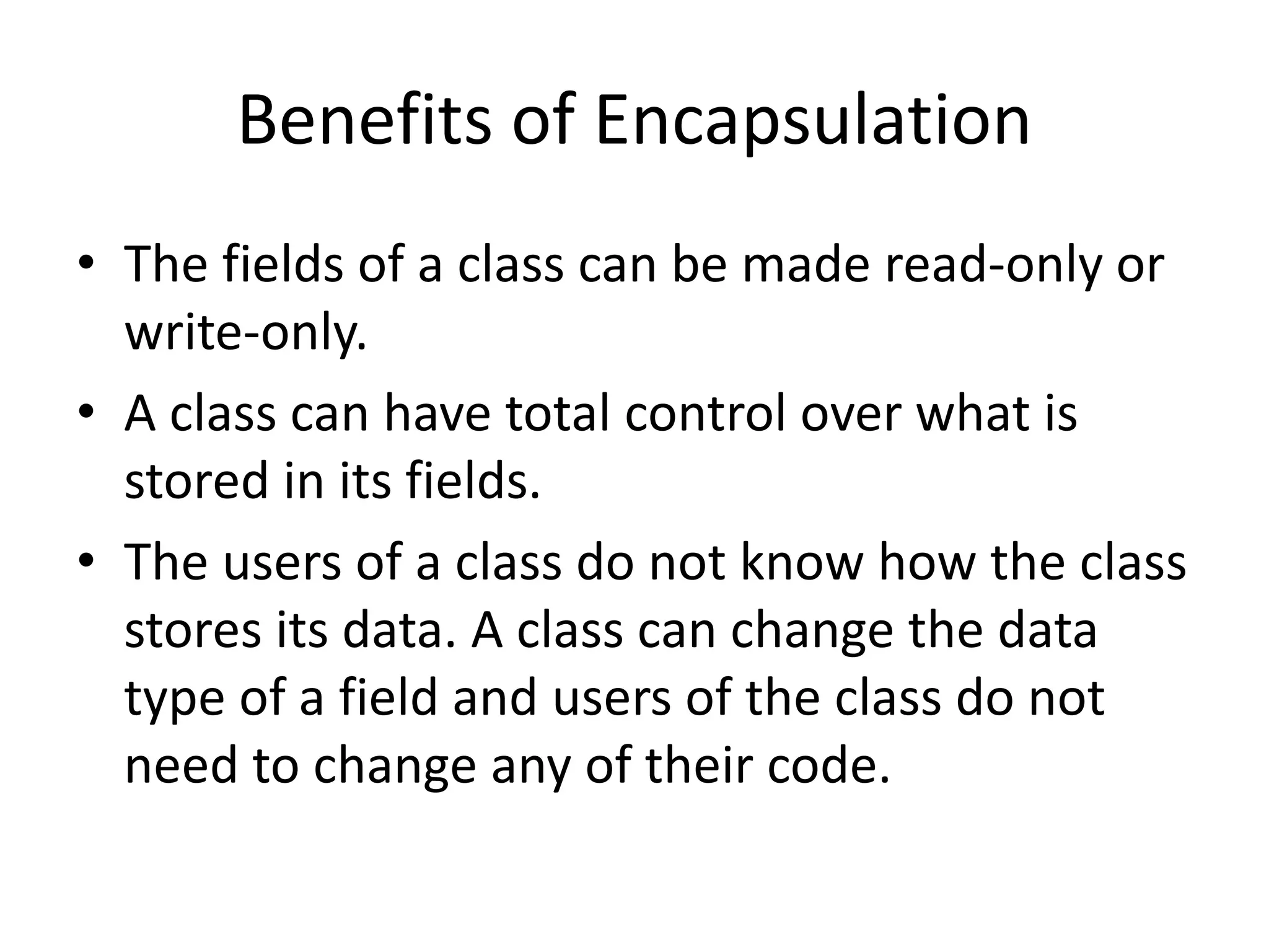 Benefits of Encapsulation
• The fields of a class can be made read-only or
write-only.
• A class can have total control over what is
stored in its fields.
• The users of a class do not know how the class
stores its data. A class can change the data
type of a field and users of the class do not
need to change any of their code.
 