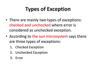 Types of Exception
• There are mainly two types of exceptions:
checked and unchecked where error is
considered as unchecked exception.
• According to the sun microsystem says there
are three types of exceptions:
1. Checked Exception
2. Unchecked Exception
3. Error
 