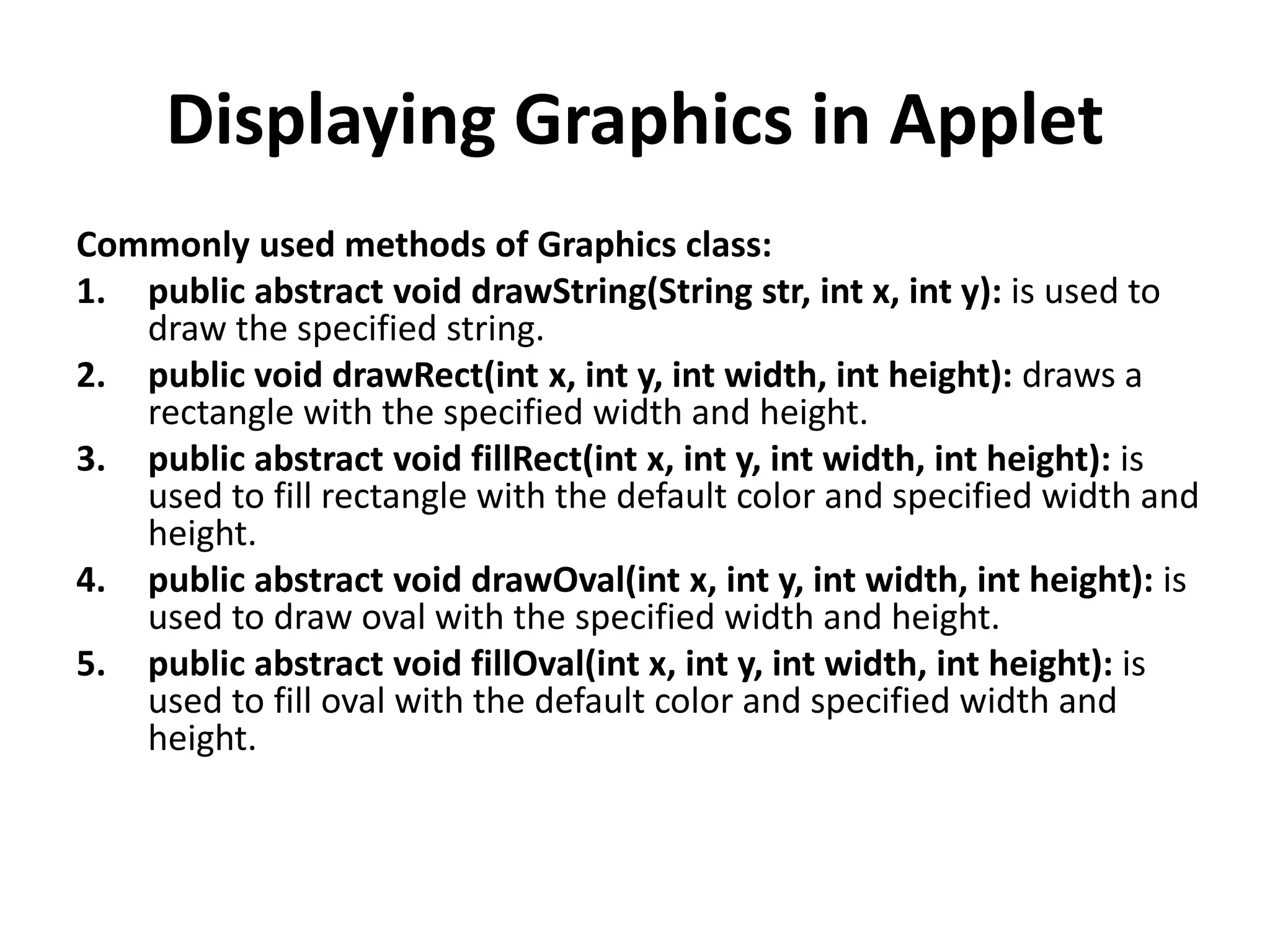 Displaying Graphics in Applet Commonly used methods of Graphics class: 1. public abstract void drawString(String str, int x, int y): is used to draw the specified string. 2. public void drawRect(int x, int y, int width, int height): draws a rectangle with the specified width and height. 3. public abstract void fillRect(int x, int y, int width, int height): is used to fill rectangle with the default color and specified width and height. 4. public abstract void drawOval(int x, int y, int width, int height): is used to draw oval with the specified width and height. 5. public abstract void fillOval(int x, int y, int width, int height): is used to fill oval with the default color and specified width and height. 