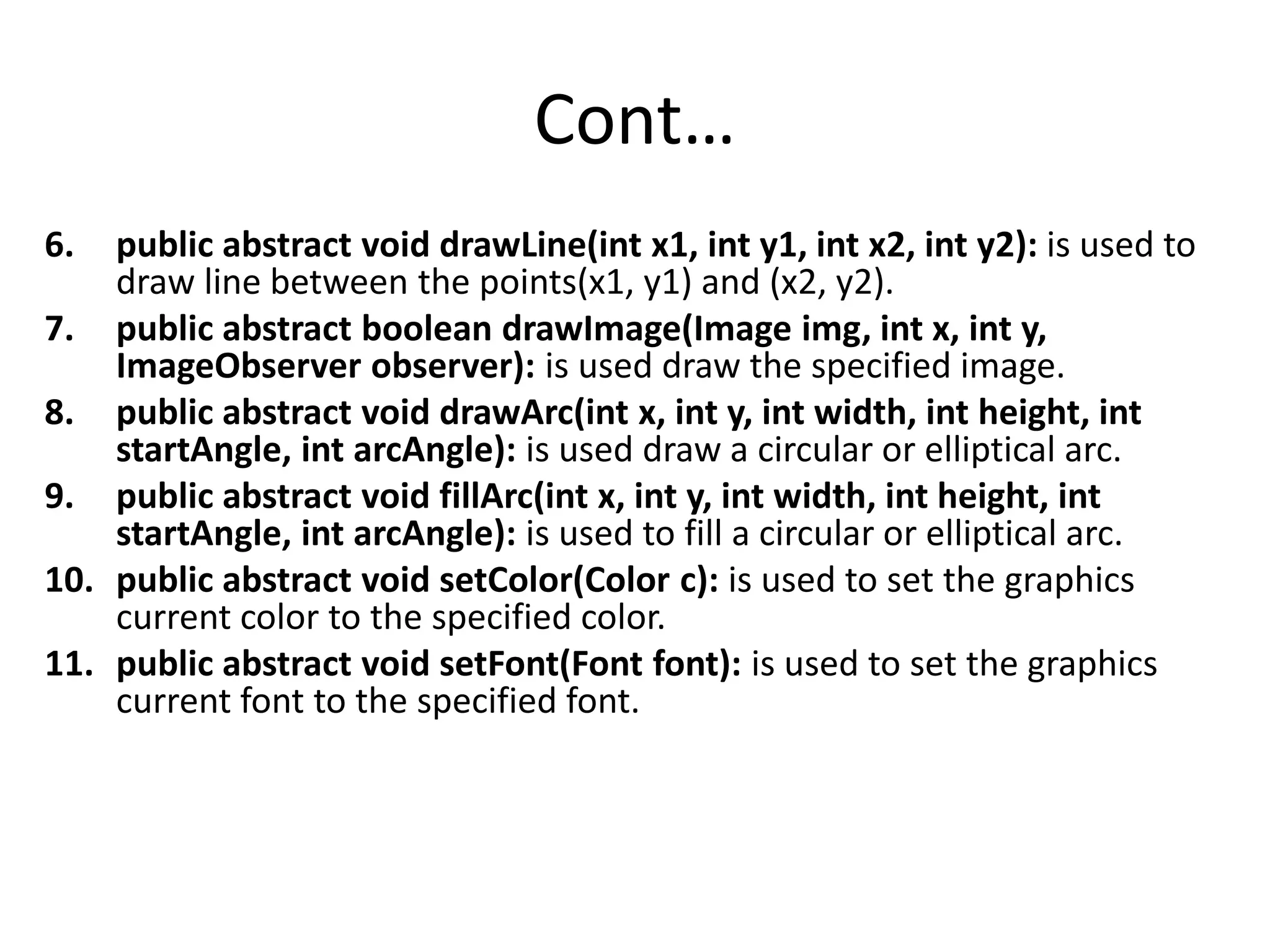 Cont… 6. public abstract void drawLine(int x1, int y1, int x2, int y2): is used to draw line between the points(x1, y1) and (x2, y2). 7. public abstract boolean drawImage(Image img, int x, int y, ImageObserver observer): is used draw the specified image. 8. public abstract void drawArc(int x, int y, int width, int height, int startAngle, int arcAngle): is used draw a circular or elliptical arc. 9. public abstract void fillArc(int x, int y, int width, int height, int startAngle, int arcAngle): is used to fill a circular or elliptical arc. 10. public abstract void setColor(Color c): is used to set the graphics current color to the specified color. 11. public abstract void setFont(Font font): is used to set the graphics current font to the specified font. 