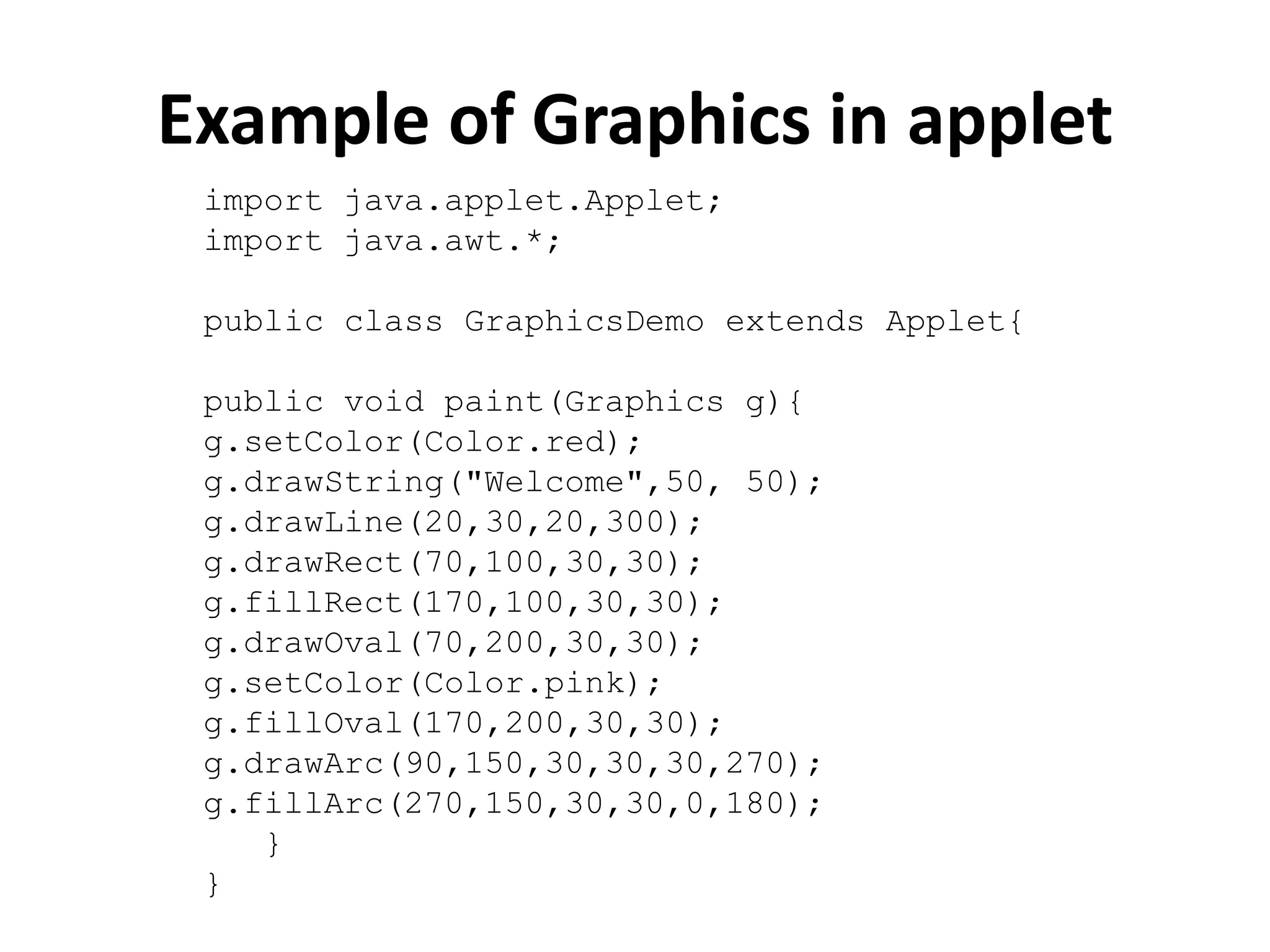 Example of Graphics in applet import java.applet.Applet; import java.awt.*; public class GraphicsDemo extends Applet{ public void paint(Graphics g){ g.setColor(Color.red); g.drawString("Welcome",50, 50); g.drawLine(20,30,20,300); g.drawRect(70,100,30,30); g.fillRect(170,100,30,30); g.drawOval(70,200,30,30); g.setColor(Color.pink); g.fillOval(170,200,30,30); g.drawArc(90,150,30,30,30,270); g.fillArc(270,150,30,30,0,180); } } 