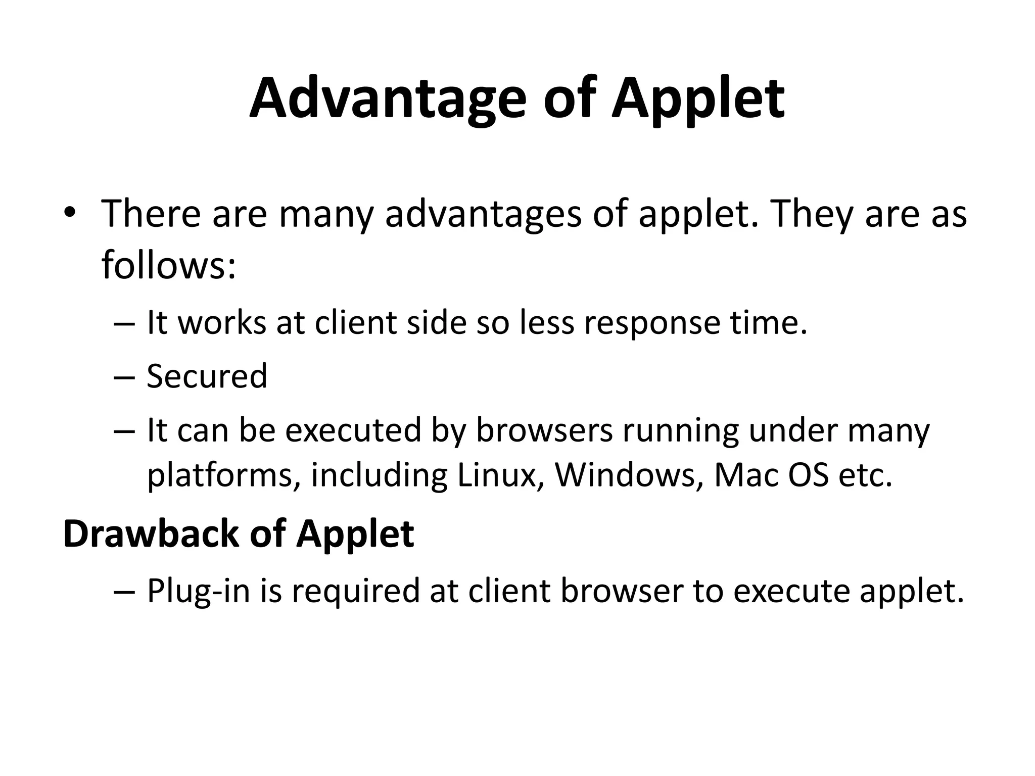 Advantage of Applet • There are many advantages of applet. They are as follows: – It works at client side so less response time. – Secured – It can be executed by browsers running under many platforms, including Linux, Windows, Mac OS etc. Drawback of Applet – Plug-in is required at client browser to execute applet. 
