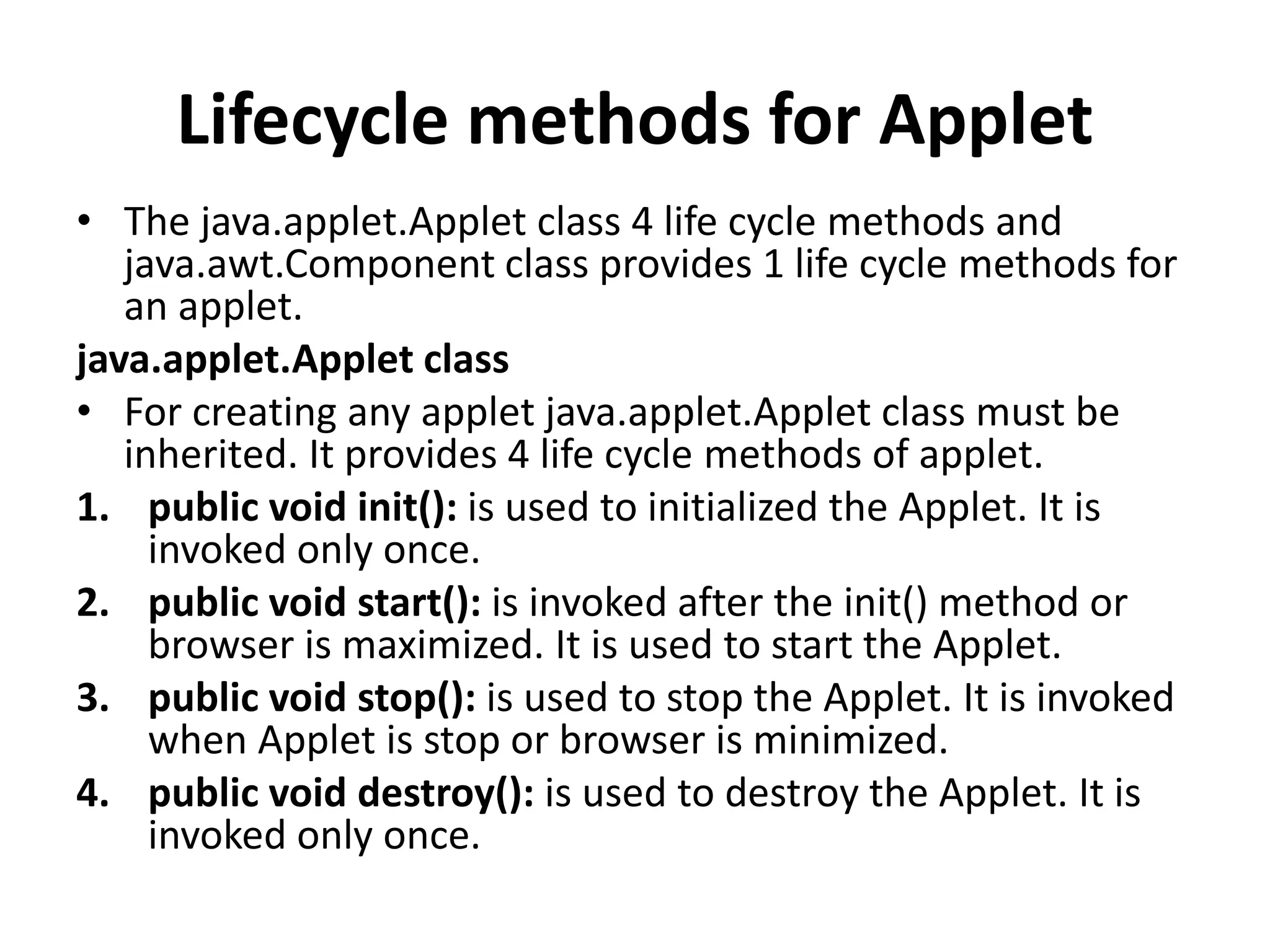 Lifecycle methods for Applet • The java.applet.Applet class 4 life cycle methods and java.awt.Component class provides 1 life cycle methods for an applet. java.applet.Applet class • For creating any applet java.applet.Applet class must be inherited. It provides 4 life cycle methods of applet. 1. public void init(): is used to initialized the Applet. It is invoked only once. 2. public void start(): is invoked after the init() method or browser is maximized. It is used to start the Applet. 3. public void stop(): is used to stop the Applet. It is invoked when Applet is stop or browser is minimized. 4. public void destroy(): is used to destroy the Applet. It is invoked only once. 