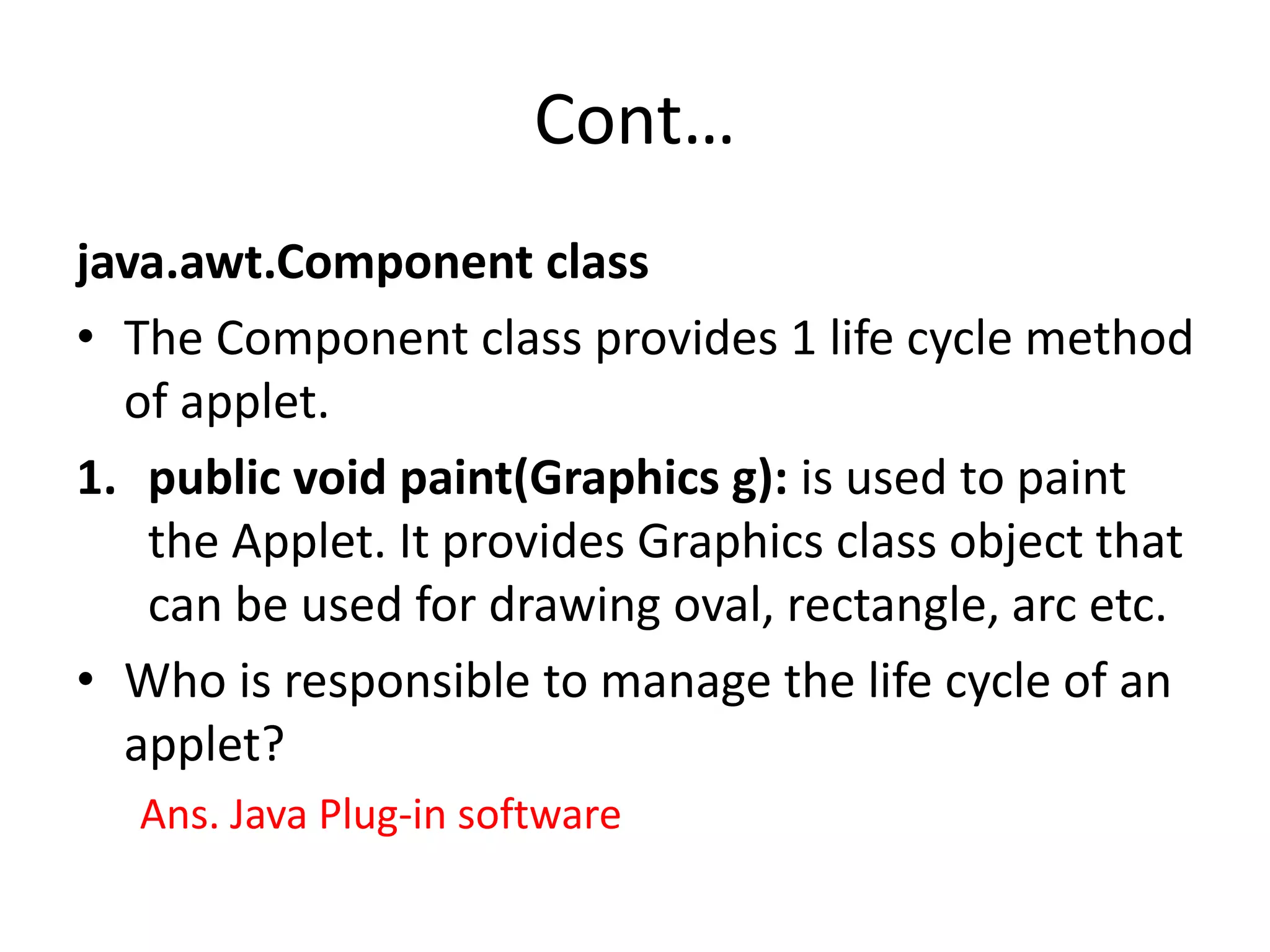 Cont… java.awt.Component class • The Component class provides 1 life cycle method of applet. 1. public void paint(Graphics g): is used to paint the Applet. It provides Graphics class object that can be used for drawing oval, rectangle, arc etc. • Who is responsible to manage the life cycle of an applet? Ans. Java Plug-in software 