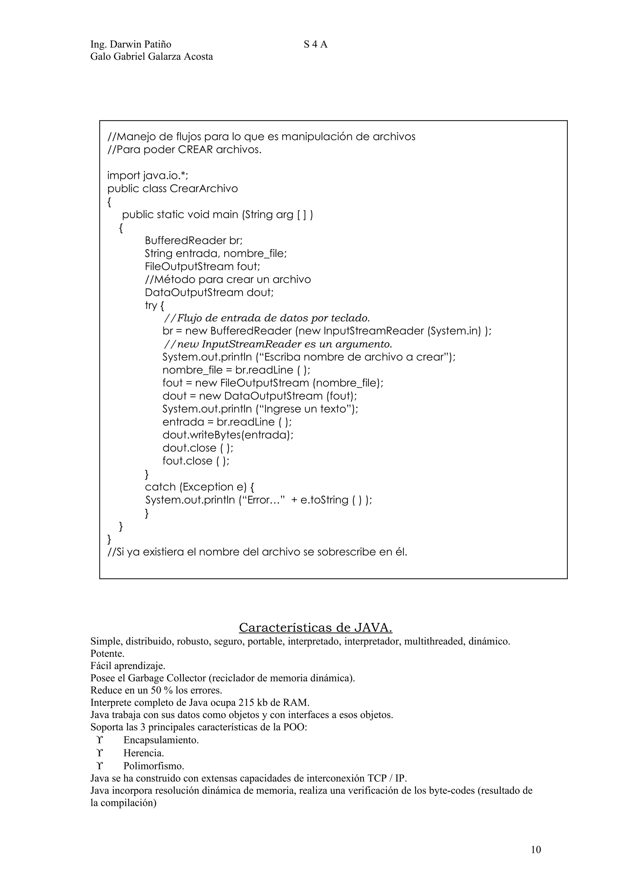 Ing. Darwin Patiño                               S4A
Galo Gabriel Galarza Acosta




   //Manejo de flujos para lo que es manipulación de archivos
   //Para poder CREAR archivos.

   import java.io.*;
   public class CrearArchivo
   {
      public static void main (String arg [ ] )
     {
           BufferedReader br;
           String entrada, nombre_file;
           FileOutputStream fout;
           //Método para crear un archivo
           DataOutputStream dout;
           try {
                //Flujo de entrada de datos por teclado.
                br = new BufferedReader (new InputStreamReader (System.in) );
                //new InputStreamReader es un argumento.
                System.out.println (“Escriba nombre de archivo a crear”);
                nombre_file = br.readLine ( );
                fout = new FileOutputStream (nombre_file);
                dout = new DataOutputStream (fout);
                System.out.println (“Ingrese un texto”);
                entrada = br.readLine ( );
                dout.writeBytes(entrada);
                dout.close ( );
                fout.close ( );
           }
           catch (Exception e) {
           System.out.println (“Error…” + e.toString ( ) );
           }
     }
   }
   //Si ya existiera el nombre del archivo se sobrescribe en él.




                                  Características de JAVA.
Simple, distribuido, robusto, seguro, portable, interpretado, interpretador, multithreaded, dinámico.
Potente.
Fácil aprendizaje.
Posee el Garbage Collector (reciclador de memoria dinámica).
Reduce en un 50 % los errores.
Interprete completo de Java ocupa 215 kb de RAM.
Java trabaja con sus datos como objetos y con interfaces a esos objetos.
Soporta las 3 principales características de la POO:
  ϒ     Encapsulamiento.
  ϒ     Herencia.
  ϒ     Polimorfismo.
Java se ha construido con extensas capacidades de interconexión TCP / IP.
Java incorpora resolución dinámica de memoria, realiza una verificación de los byte-codes (resultado de
la compilación)



                                                                                                      10
 