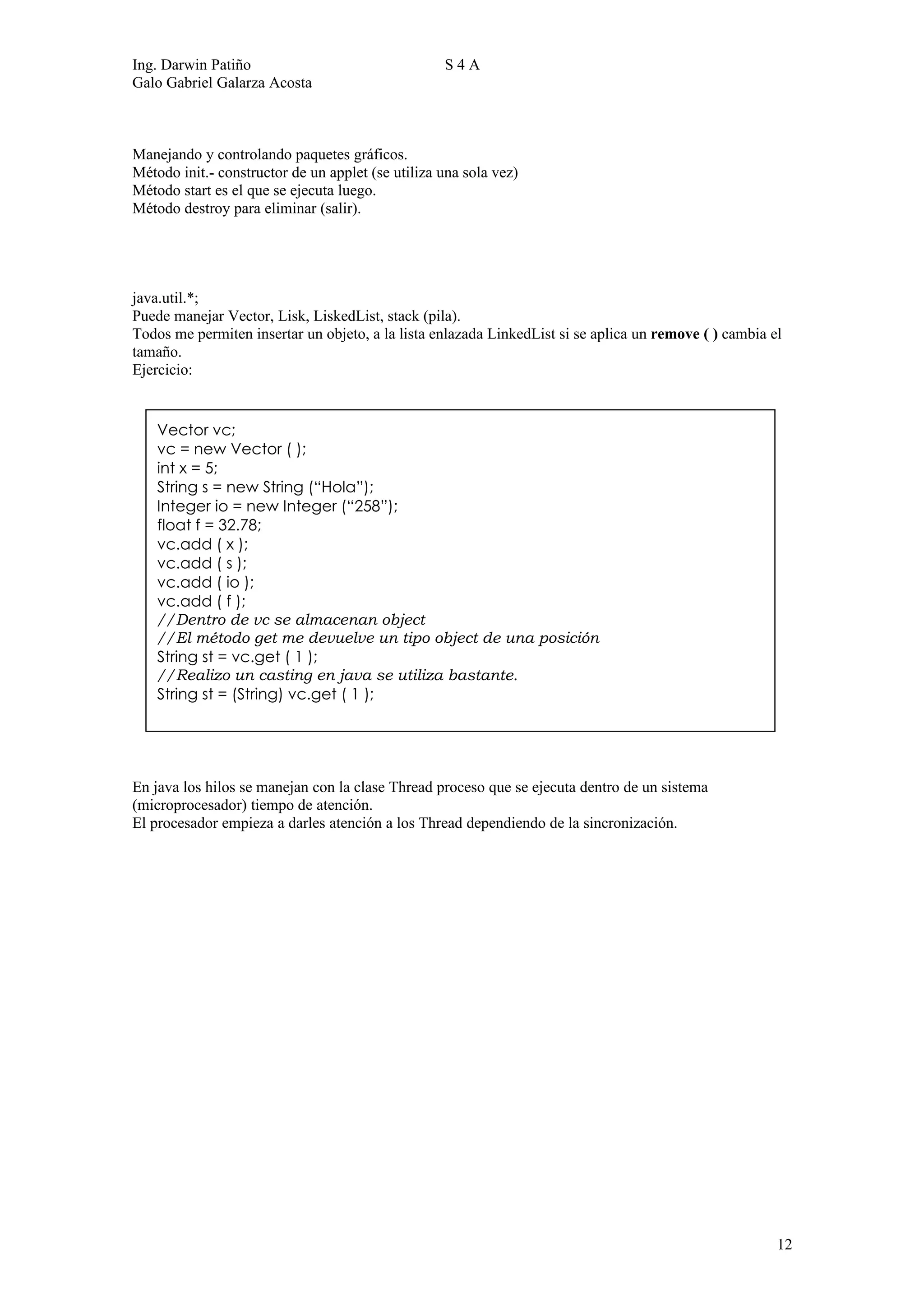 Ing. Darwin Patiño                                 S4A
Galo Gabriel Galarza Acosta



Manejando y controlando paquetes gráficos.
Método init.- constructor de un applet (se utiliza una sola vez)
Método start es el que se ejecuta luego.
Método destroy para eliminar (salir).




java.util.*;
Puede manejar Vector, Lisk, LiskedList, stack (pila).
Todos me permiten insertar un objeto, a la lista enlazada LinkedList si se aplica un remove ( ) cambia el
tamaño.
Ejercicio:


    Vector vc;
    vc = new Vector ( );
    int x = 5;
    String s = new String (“Hola”);
    Integer io = new Integer (“258”);
    float f = 32.78;
    vc.add ( x );
    vc.add ( s );
    vc.add ( io );
    vc.add ( f );
    //Dentro de vc se almacenan object
    //El método get me devuelve un tipo object de una posición
    String st = vc.get ( 1 );
    //Realizo un casting en java se utiliza bastante.
    String st = (String) vc.get ( 1 );




En java los hilos se manejan con la clase Thread proceso que se ejecuta dentro de un sistema
(microprocesador) tiempo de atención.
El procesador empieza a darles atención a los Thread dependiendo de la sincronización.




                                                                                                        12
 