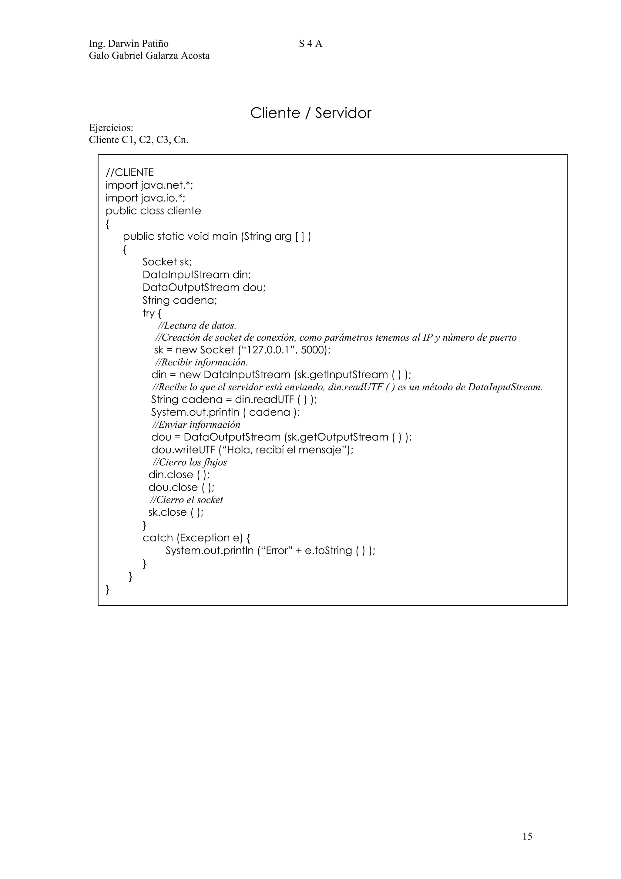 Ing. Darwin Patiño                              S4A
Galo Gabriel Galarza Acosta




                                    Cliente / Servidor
Ejercicios:
Cliente C1, C2, C3, Cn.


   //CLIENTE
   import java.net.*;
   import java.io.*;
   public class cliente
   {
      public static void main (String arg [ ] )
      {
           Socket sk;
           DataInputStream din;
           DataOutputStream dou;
           String cadena;
           try {
                //Lectura de datos.
               //Creación de socket de conexión, como parámetros tenemos al IP y número de puerto
               sk = new Socket (“127.0.0.1”, 5000);
               //Recibir información.
              din = new DataInputStream (sk.getInputStream ( ) );
              //Recibe lo que el servidor está enviando, din.readUTF ( ) es un método de DataInputStream.
              String cadena = din.readUTF ( ) );
              System.out.println ( cadena );
              //Enviar información
              dou = DataOutputStream (sk.getOutputStream ( ) );
              dou.writeUTF (“Hola, recibí el mensaje”);
              //Cierro los flujos
             din.close ( );
             dou.close ( );
             //Cierro el socket
             sk.close ( );
           }
           catch (Exception e) {
                  System.out.println (“Error” + e.toString ( ) );
           }
        }
   }




                                                                                                    15
 