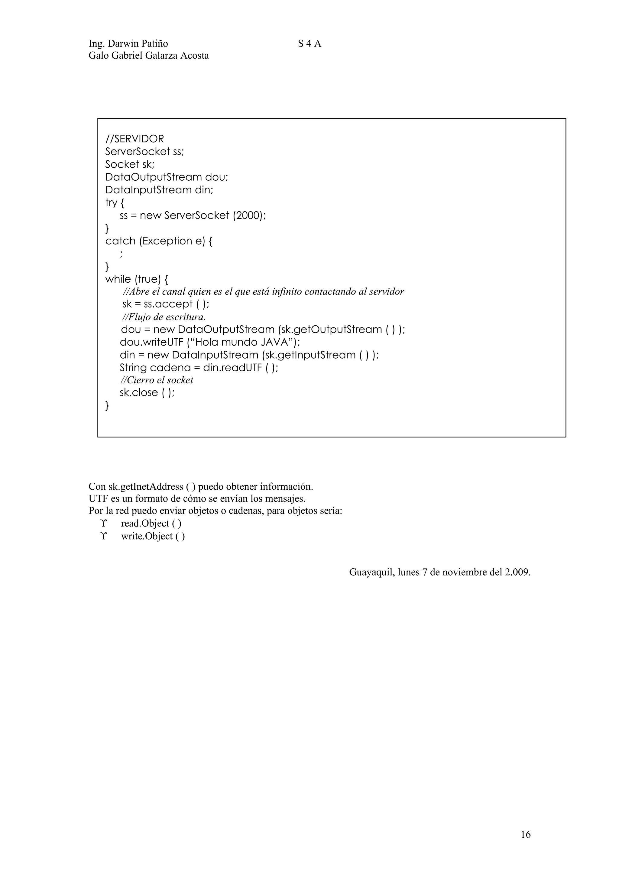 Ing. Darwin Patiño                                  S4A
Galo Gabriel Galarza Acosta




    //SERVIDOR
    ServerSocket ss;
    Socket sk;
    DataOutputStream dou;
    DataInputStream din;
    try {
        ss = new ServerSocket (2000);
    }
    catch (Exception e) {
        ;
    }
    while (true) {
          //Abre el canal quien es el que está infinito contactando al servidor
         sk = ss.accept ( );
         //Flujo de escritura.
        dou = new DataOutputStream (sk.getOutputStream ( ) );
        dou.writeUTF (“Hola mundo JAVA”);
        din = new DataInputStream (sk.getInputStream ( ) );
        String cadena = din.readUTF ( );
        //Cierro el socket
        sk.close ( );
    }




Con sk.getInetAddress ( ) puedo obtener información.
UTF es un formato de cómo se envían los mensajes.
Por la red puedo enviar objetos o cadenas, para objetos sería:
  ϒ read.Object ( )
  ϒ write.Object ( )


                                                                 Guayaquil, lunes 7 de noviembre del 2.009.




                                                                                                        16
 