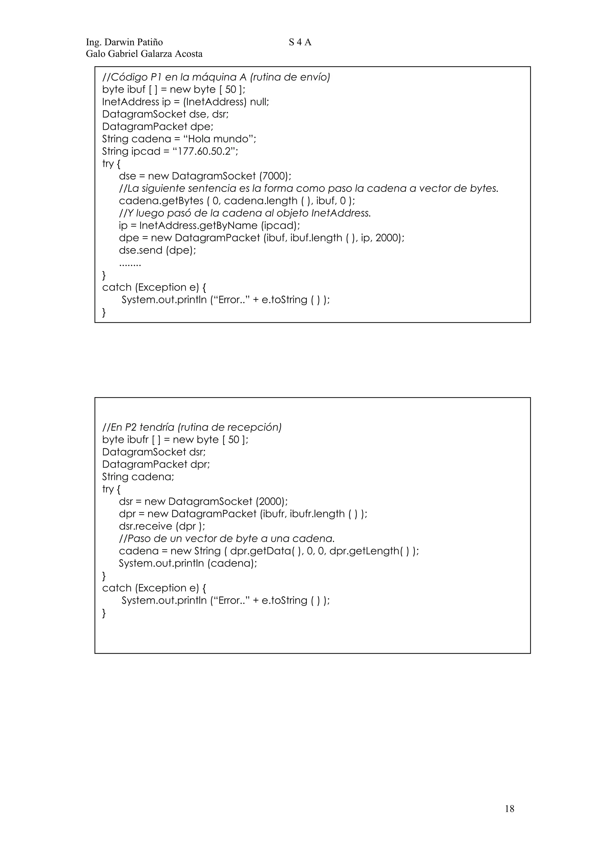 Ing. Darwin Patiño                         S4A
Galo Gabriel Galarza Acosta

   //Código P1 en la máquina A (rutina de envío)
   byte ibuf [ ] = new byte [ 50 ];
   InetAddress ip = (InetAddress) null;
   DatagramSocket dse, dsr;
   DatagramPacket dpe;
   String cadena = “Hola mundo”;
   String ipcad = “177.60.50.2”;
   try {
        dse = new DatagramSocket (7000);
        //La siguiente sentencia es la forma como paso la cadena a vector de bytes.
        cadena.getBytes ( 0, cadena.length ( ), ibuf, 0 );
        //Y luego pasó de la cadena al objeto InetAddress.
        ip = InetAddress.getByName (ipcad);
        dpe = new DatagramPacket (ibuf, ibuf.length ( ), ip, 2000);
        dse.send (dpe);
        ........
   }
   catch (Exception e) {
         System.out.println (“Error..” + e.toString ( ) );
   }




   //En P2 tendría (rutina de recepción)
   byte ibufr [ ] = new byte [ 50 ];
   DatagramSocket dsr;
   DatagramPacket dpr;
   String cadena;
   try {
        dsr = new DatagramSocket (2000);
        dpr = new DatagramPacket (ibufr, ibufr.length ( ) );
        dsr.receive (dpr );
        //Paso de un vector de byte a una cadena.
        cadena = new String ( dpr.getData( ), 0, 0, dpr.getLength( ) );
        System.out.println (cadena);
   }
   catch (Exception e) {
         System.out.println (“Error..” + e.toString ( ) );
   }




                                                                                      18
 
