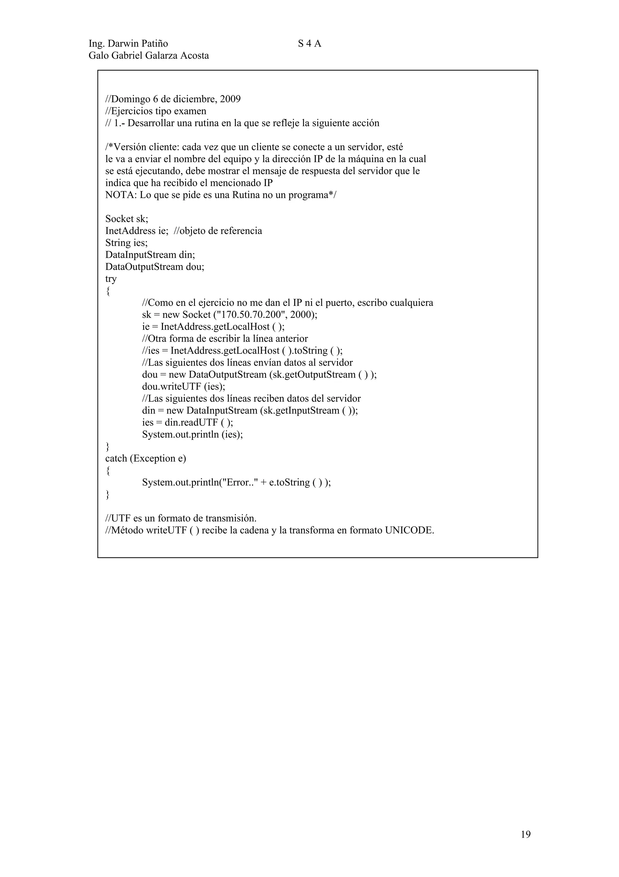 Ing. Darwin Patiño                                  S4A
Galo Gabriel Galarza Acosta



   //Domingo 6 de diciembre, 2009
   //Ejercicios tipo examen
   // 1.- Desarrollar una rutina en la que se refleje la siguiente acción

   /*Versión cliente: cada vez que un cliente se conecte a un servidor, esté
   le va a enviar el nombre del equipo y la dirección IP de la máquina en la cual
   se está ejecutando, debe mostrar el mensaje de respuesta del servidor que le
   indica que ha recibido el mencionado IP
   NOTA: Lo que se pide es una Rutina no un programa*/

   Socket sk;
   InetAddress ie; //objeto de referencia
   String ies;
   DataInputStream din;
   DataOutputStream dou;
   try
   {
            //Como en el ejercicio no me dan el IP ni el puerto, escribo cualquiera
            sk = new Socket ("170.50.70.200", 2000);
            ie = InetAddress.getLocalHost ( );
            //Otra forma de escribir la línea anterior
            //ies = InetAddress.getLocalHost ( ).toString ( );
            //Las siguientes dos líneas envían datos al servidor
            dou = new DataOutputStream (sk.getOutputStream ( ) );
            dou.writeUTF (ies);
            //Las siguientes dos líneas reciben datos del servidor
            din = new DataInputStream (sk.getInputStream ( ));
            ies = din.readUTF ( );
            System.out.println (ies);
   }
   catch (Exception e)
   {
            System.out.println("Error.." + e.toString ( ) );
   }

   //UTF es un formato de transmisión.
   //Método writeUTF ( ) recibe la cadena y la transforma en formato UNICODE.




                                                                                      19
 