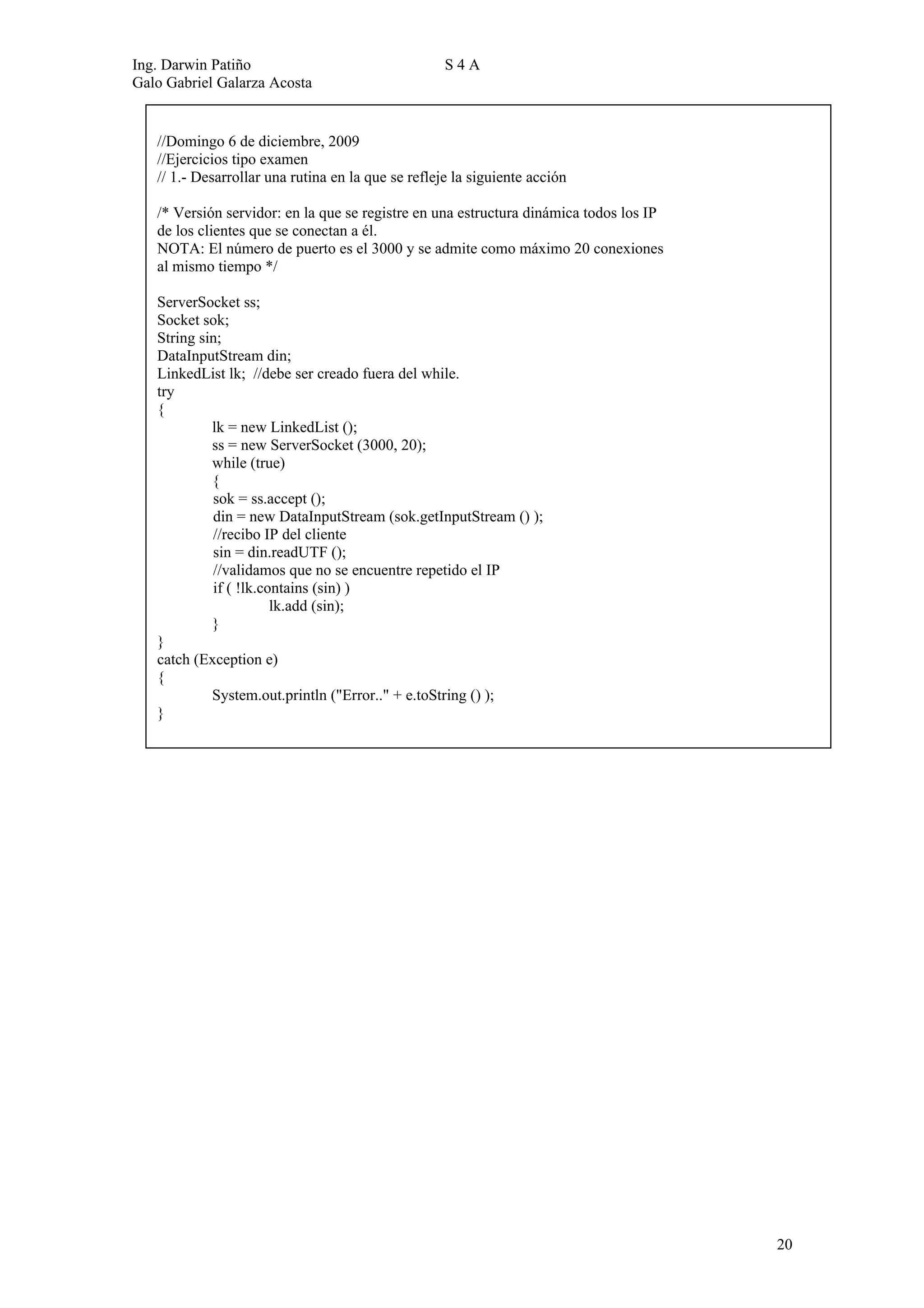 Ing. Darwin Patiño                                  S4A
Galo Gabriel Galarza Acosta


   //Domingo 6 de diciembre, 2009
   //Ejercicios tipo examen
   // 1.- Desarrollar una rutina en la que se refleje la siguiente acción

   /* Versión servidor: en la que se registre en una estructura dinámica todos los IP
   de los clientes que se conectan a él.
   NOTA: El número de puerto es el 3000 y se admite como máximo 20 conexiones
   al mismo tiempo */

   ServerSocket ss;
   Socket sok;
   String sin;
   DataInputStream din;
   LinkedList lk; //debe ser creado fuera del while.
   try
   {
            lk = new LinkedList ();
            ss = new ServerSocket (3000, 20);
            while (true)
            {
            sok = ss.accept ();
            din = new DataInputStream (sok.getInputStream () );
            //recibo IP del cliente
            sin = din.readUTF ();
            //validamos que no se encuentre repetido el IP
            if ( !lk.contains (sin) )
                       lk.add (sin);
            }
   }
   catch (Exception e)
   {
            System.out.println ("Error.." + e.toString () );
   }




                                                                                        20
 