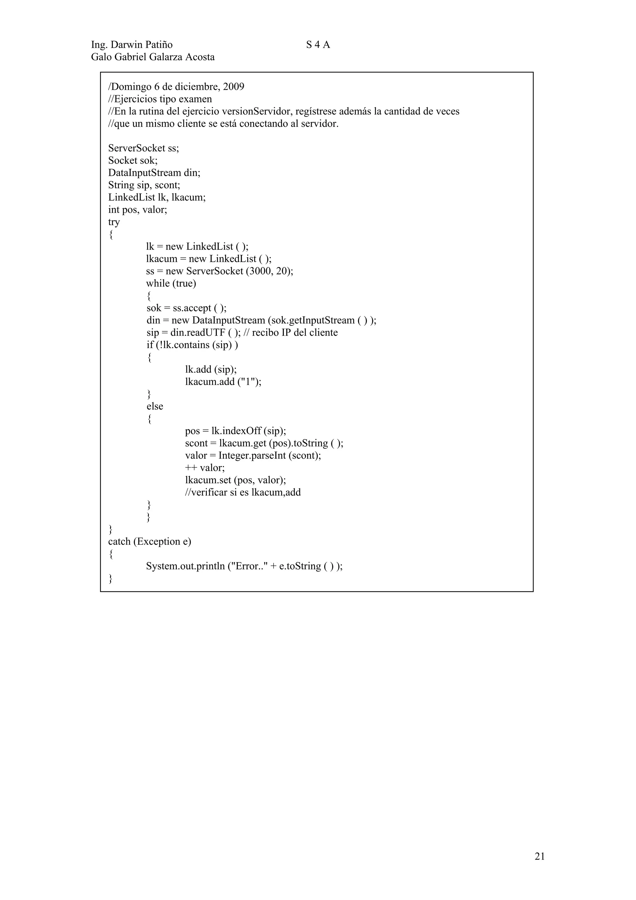 Ing. Darwin Patiño                                S4A
Galo Gabriel Galarza Acosta

   /Domingo 6 de diciembre, 2009
   //Ejercicios tipo examen
   //En la rutina del ejercicio versionServidor, regístrese además la cantidad de veces
   //que un mismo cliente se está conectando al servidor.

   ServerSocket ss;
   Socket sok;
   DataInputStream din;
   String sip, scont;
   LinkedList lk, lkacum;
   int pos, valor;
   try
   {
             lk = new LinkedList ( );
             lkacum = new LinkedList ( );
             ss = new ServerSocket (3000, 20);
             while (true)
             {
             sok = ss.accept ( );
             din = new DataInputStream (sok.getInputStream ( ) );
             sip = din.readUTF ( ); // recibo IP del cliente
             if (!lk.contains (sip) )
             {
                       lk.add (sip);
                       lkacum.add ("1");
             }
             else
             {
                       pos = lk.indexOff (sip);
                       scont = lkacum.get (pos).toString ( );
                       valor = Integer.parseInt (scont);
                       ++ valor;
                       lkacum.set (pos, valor);
                       //verificar si es lkacum,add
             }
             }
   }
   catch (Exception e)
   {
             System.out.println ("Error.." + e.toString ( ) );
   }




                                                                                          21
 