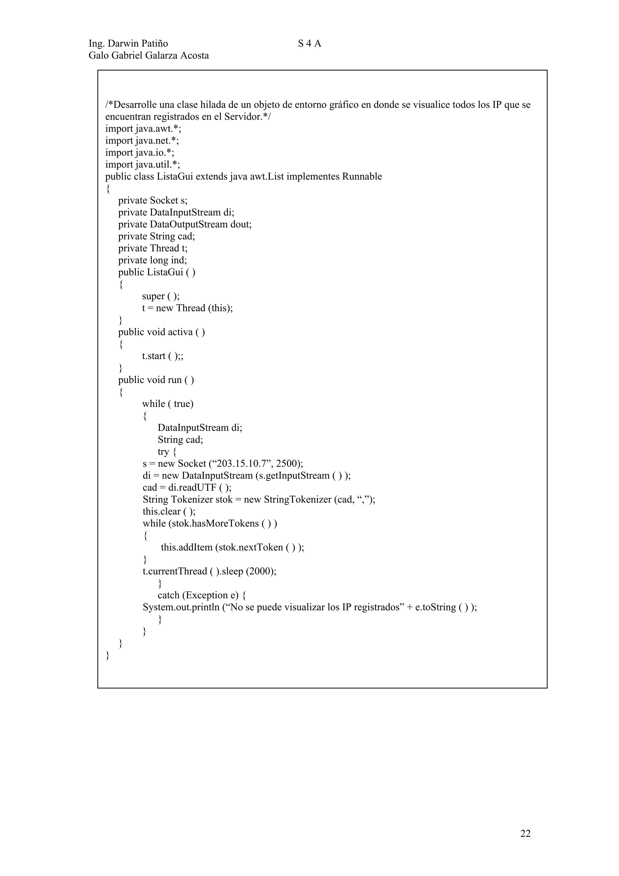 Ing. Darwin Patiño                               S4A
Galo Gabriel Galarza Acosta



   /*Desarrolle una clase hilada de un objeto de entorno gráfico en donde se visualice todos los IP que se
   encuentran registrados en el Servidor.*/
   import java.awt.*;
   import java.net.*;
   import java.io.*;
   import java.util.*;
   public class ListaGui extends java awt.List implementes Runnable
   {
      private Socket s;
      private DataInputStream di;
      private DataOutputStream dout;
      private String cad;
      private Thread t;
      private long ind;
      public ListaGui ( )
      {
            super ( );
            t = new Thread (this);
      }
      public void activa ( )
      {
            t.start ( );;
      }
      public void run ( )
      {
            while ( true)
            {
                 DataInputStream di;
                 String cad;
                 try {
            s = new Socket (“203.15.10.7”, 2500);
            di = new DataInputStream (s.getInputStream ( ) );
            cad = di.readUTF ( );
            String Tokenizer stok = new StringTokenizer (cad, “,”);
            this.clear ( );
            while (stok.hasMoreTokens ( ) )
            {
                  this.addItem (stok.nextToken ( ) );
            }
            t.currentThread ( ).sleep (2000);
                 }
                 catch (Exception e) {
            System.out.println (“No se puede visualizar los IP registrados” + e.toString ( ) );
                 }
            }
      }
   }




                                                                                                       22
 