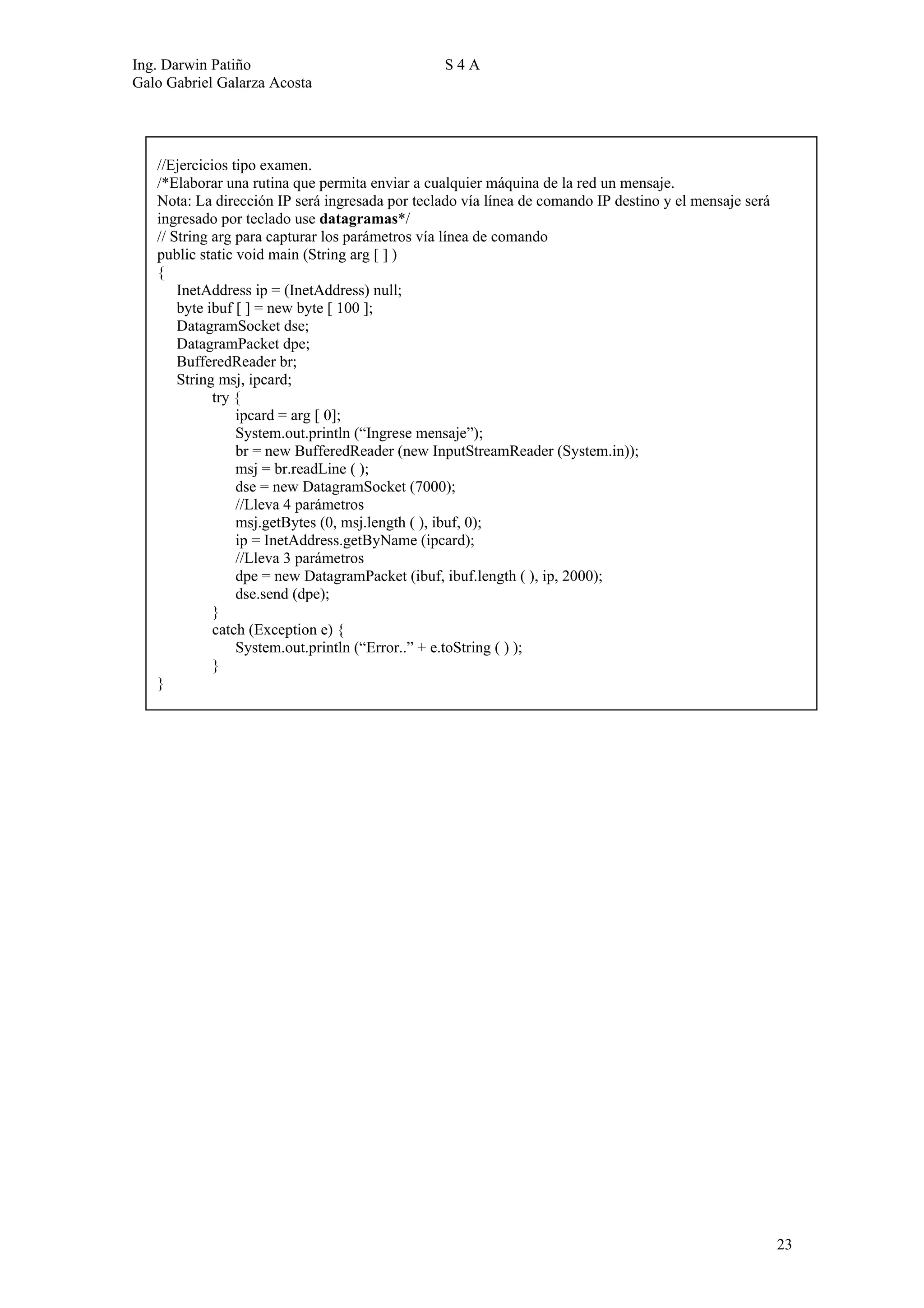 Ing. Darwin Patiño                              S4A
Galo Gabriel Galarza Acosta




   //Ejercicios tipo examen.
   /*Elaborar una rutina que permita enviar a cualquier máquina de la red un mensaje.
   Nota: La dirección IP será ingresada por teclado vía línea de comando IP destino y el mensaje será
   ingresado por teclado use datagramas*/
   // String arg para capturar los parámetros vía línea de comando
   public static void main (String arg [ ] )
   {
       InetAddress ip = (InetAddress) null;
       byte ibuf [ ] = new byte [ 100 ];
       DatagramSocket dse;
       DatagramPacket dpe;
       BufferedReader br;
       String msj, ipcard;
             try {
                 ipcard = arg [ 0];
                 System.out.println (“Ingrese mensaje”);
                 br = new BufferedReader (new InputStreamReader (System.in));
                 msj = br.readLine ( );
                 dse = new DatagramSocket (7000);
                 //Lleva 4 parámetros
                 msj.getBytes (0, msj.length ( ), ibuf, 0);
                 ip = InetAddress.getByName (ipcard);
                 //Lleva 3 parámetros
                 dpe = new DatagramPacket (ibuf, ibuf.length ( ), ip, 2000);
                 dse.send (dpe);
             }
             catch (Exception e) {
                 System.out.println (“Error..” + e.toString ( ) );
             }
   }




                                                                                                        23
 