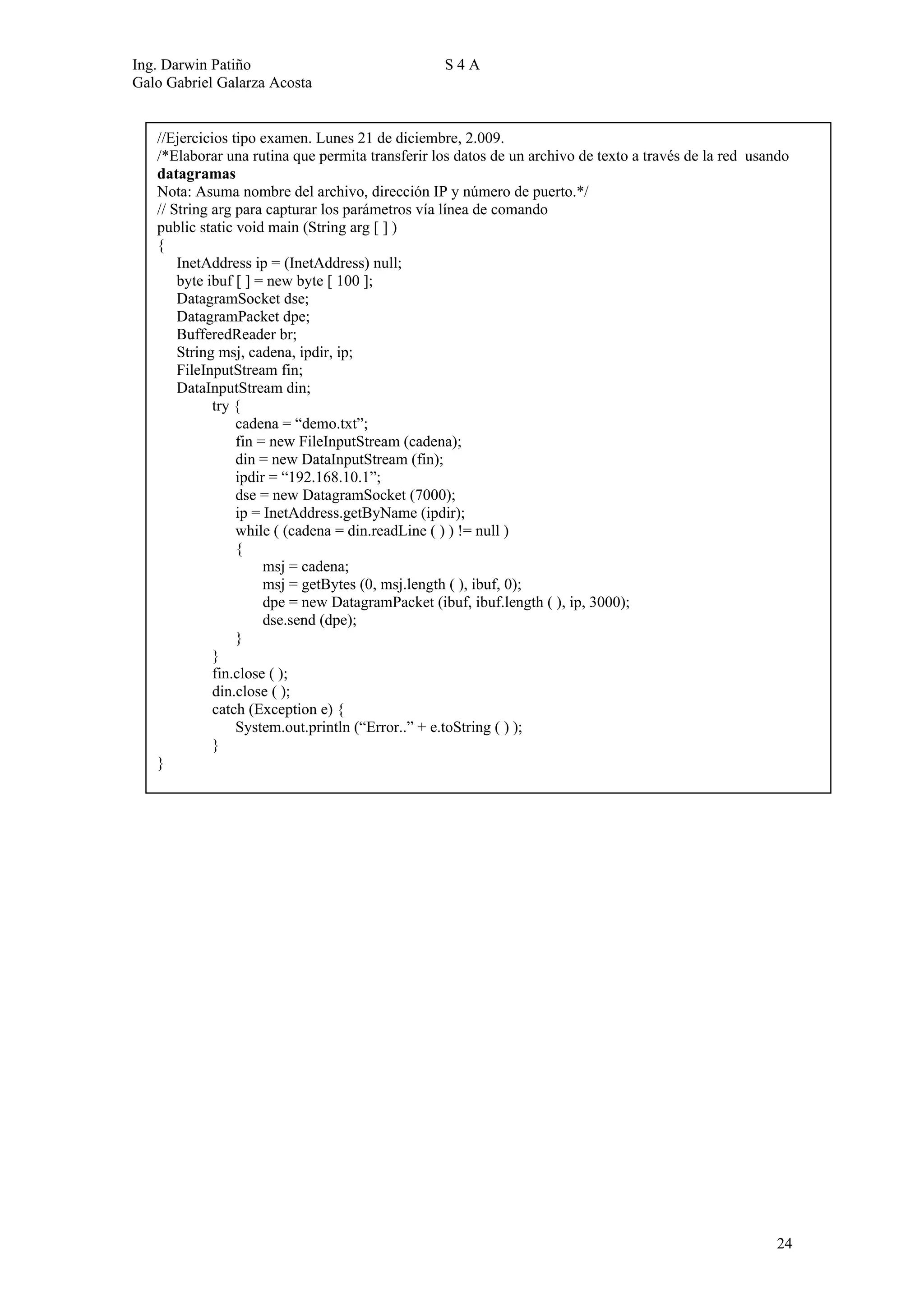 Ing. Darwin Patiño                               S4A
Galo Gabriel Galarza Acosta


   //Ejercicios tipo examen. Lunes 21 de diciembre, 2.009.
   /*Elaborar una rutina que permita transferir los datos de un archivo de texto a través de la red usando
   datagramas
   Nota: Asuma nombre del archivo, dirección IP y número de puerto.*/
   // String arg para capturar los parámetros vía línea de comando
   public static void main (String arg [ ] )
   {
       InetAddress ip = (InetAddress) null;
       byte ibuf [ ] = new byte [ 100 ];
       DatagramSocket dse;
       DatagramPacket dpe;
       BufferedReader br;
       String msj, cadena, ipdir, ip;
       FileInputStream fin;
       DataInputStream din;
             try {
                 cadena = “demo.txt”;
                 fin = new FileInputStream (cadena);
                 din = new DataInputStream (fin);
                 ipdir = “192.168.10.1”;
                 dse = new DatagramSocket (7000);
                 ip = InetAddress.getByName (ipdir);
                 while ( (cadena = din.readLine ( ) ) != null )
                 {
                      msj = cadena;
                      msj = getBytes (0, msj.length ( ), ibuf, 0);
                      dpe = new DatagramPacket (ibuf, ibuf.length ( ), ip, 3000);
                      dse.send (dpe);
                 }
             }
             fin.close ( );
             din.close ( );
             catch (Exception e) {
                 System.out.println (“Error..” + e.toString ( ) );
             }
   }




                                                                                                        24
 